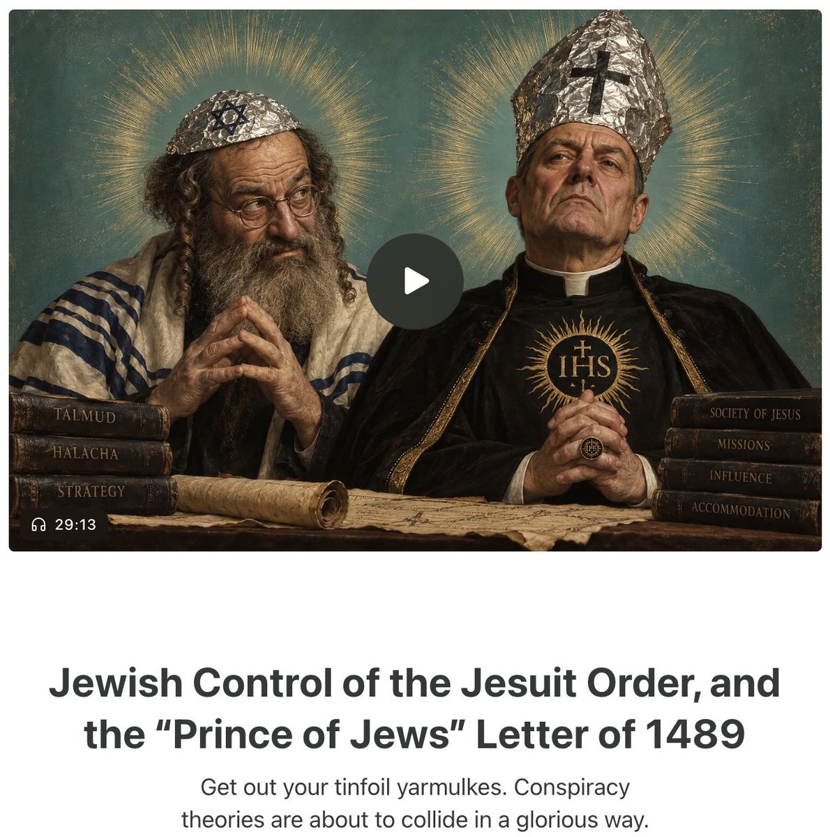 LostMyHats's tweet photo. Put on your tinfoil yarmulkes, because this is a wild one. It's also true. 

In 1491, Jews in France sent a letter for advice to Jews in Constantinople after the nation grew increasingly tired of usury, Jewish subversive influence, and threats to national sovereignty. They responded in the "Prince of the Jews" letter, which contrary to what Section 545 and Unit 8200 tells Google to say, has all the marks of authenticity and circulated for decades before publication. Its advice? 

* Convert to Christianity outwardly, and lie about it. 

* Put your sons into commerce to take Christian property.

* Put your sons into medicine to take Christian lives. 

* Put your sons into the Christian clergy to destroy their churches. 

* Put your sons into law and government to take Christian power. 

But in this article, I focus on the historical verification of subverting the Christian church through false conversion and taking ecclesiastical power. They did so, most notably, through the Jesuit Order. 

Ignatius, once imprisoned for holding to Illuminati doctrines and accused of teaching the Jewish Sabbath, had purchased his own priestly order. What set it apart is that the Society of Jesus was the only order in the Roman Church that did not ban first-generation Jewish "conversos" from joining the priesthood. The result? It was flooded with so many Jews at high levels that its critics referred to the Jesuits as "the Synagogue of S_t_n." 

They ran the order for hte first century. Alfonso de Zamora was the Christian Hebraist who remained a crypto-Jew, who modern researchers found injecting Jewish doctrines and prayers into Christian material, privately cursing Christ and Christian government, and advising Jews on how to resist Christianity. Others, like Diego Lainez, Juan Alfonso de Polanco, and many more took the reins of the Jesuits after Ignatius. That was, until the Jesuits eventually kicked them out, too, after figuring out they were there only for Jewish interests. 

But it gets way darker. Remember the Illuminati sentiments of Ignatius of Loyala, the Jesuit founder? It had a source. The source was the crypto-Jews who had falsely converted, injecting Christianity with the doctrines of a "Christianized" Kabbalah. Later, Flavius Mithridates, a Jewish convert, translated a vast body of Kabbalistic literature for Pico della Mirandola, and these doctrines spread until the Bavarian Illuminati was technically established in 1776 and went "above ground." Its founder? A Jesuit. Jewish Conversos injected the doctrines, the Jesuit Order carried them for centuries, and then they went mainstream. 

But Jewish influence in the Roman Church didn't end just because the Jesuits grew tired of it. Theodore Herzl met with Pope Pius X in 1904 to beg him to embrace the Zionist plan, and the pope rejected, saying, "The Jews have not recognized our Lord, therefore we cannot recognize the Jewish people.” The good old days, right? 

By 1965, however, Vatican II included Nostra Aetate, which adopted the worst of the Dispensational conclusions, considered unbelieving Jews "the chosen people," condemned "antisemitism," and struck evangelizing the Jews as a worthy goal of the Christian faith. What the heck happened in those 61 years to make the Vatican lose its ever-loving mind? 

A Jew, Jules Isaac, had met with the Pope in 1962 and asked him to reconsider the Church's position. The Pope, knowing Vatican II was coming, put a cardinal in charge of considering his suggestions: Augustin Bea. Bea was a Jesuit. Bea then turned to a Jewish non-convert named Rabbi Joshua Heschel, who essentially directed the writing of Nostra Aetate, and a Jew personally oversaw the changing of Catholic doctrine toward the Jewish religion, with a Jesuit rubber-stamping it. 

Cardinal Bea also leaned heavily upon three Catholic scholars to help finalize Nostra Aetate's wording, to make it pass the Pope's inspection. They were three priests, Gregory Baum, Bruno Hussar, and John Oesterreicher. All of whom were alleged Jewish converts. Nostra Aetate became church doctrine in 1965. 

Afterward, all three apostatized, began to identify as Jews again, rejected the evangelism of Jews, and one even married and moved to Israel. 

Mission Accomplished. Their sons became clerics, infiltrated the church, and taught the Jesuits everything they knew about subversion, infiltration, amassing political power, and syncretism in the name of global domination. If the conspiracy theories about the Jesuits and about the Jews sound familiar, it's because they're the same people.

Synagogue of S_t_n, indeed. 

Read more at Insight to Incite. Link in bio. Audio version available.