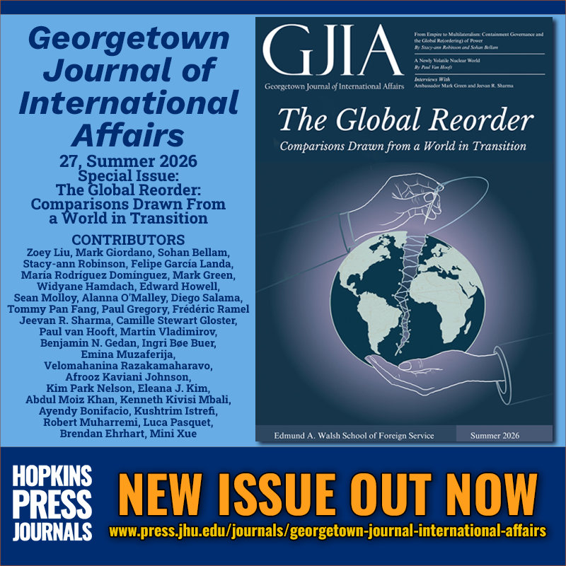NEW ISSUE OUT NOW
Georgetown Journal of International Affairs
27, Summer 2026
Special Issue: The Global Reorder: Comparisons Drawn From a World in Transition
CONTRIBUTORS
Zoey Liu, Mark Giordano, Sohan Bellam,
Stacy-ann Robinson, Felipe García Landa,
María Rodríguez Domínguez, Mark Green,
Widyane Hamdach, Edward Howell,
Sean Molloy, Alanna O'Malley, Diego Salama,
Tommy Pan Fang, Paul Gregory, Frédéric Ramel
Jeevan R. Sharma, Camille Stewart Gloster,
Paul van Hooft, Martin Vladimirov,
Benjamin N. Gedan, Ingri Bøe Buer,
Emina Muzaferija,
Velomahanina Razakamaharavo,
Afrooz Kaviani Johnson,
Kim Park Nelson, Eleana J. Kim,
Abdul Moiz Khan, Kenneth Kivisi Mbali,
Ayendy Bonifacio, Kushtrim Istrefi,
Robert Muharremi, Luca Pasquet,
Brendan Ehrhart, Mini Xue
HOPKINS PRESS JOURNALS
www.press.jhu.edu/journals/georgetown-journal-international-affairs