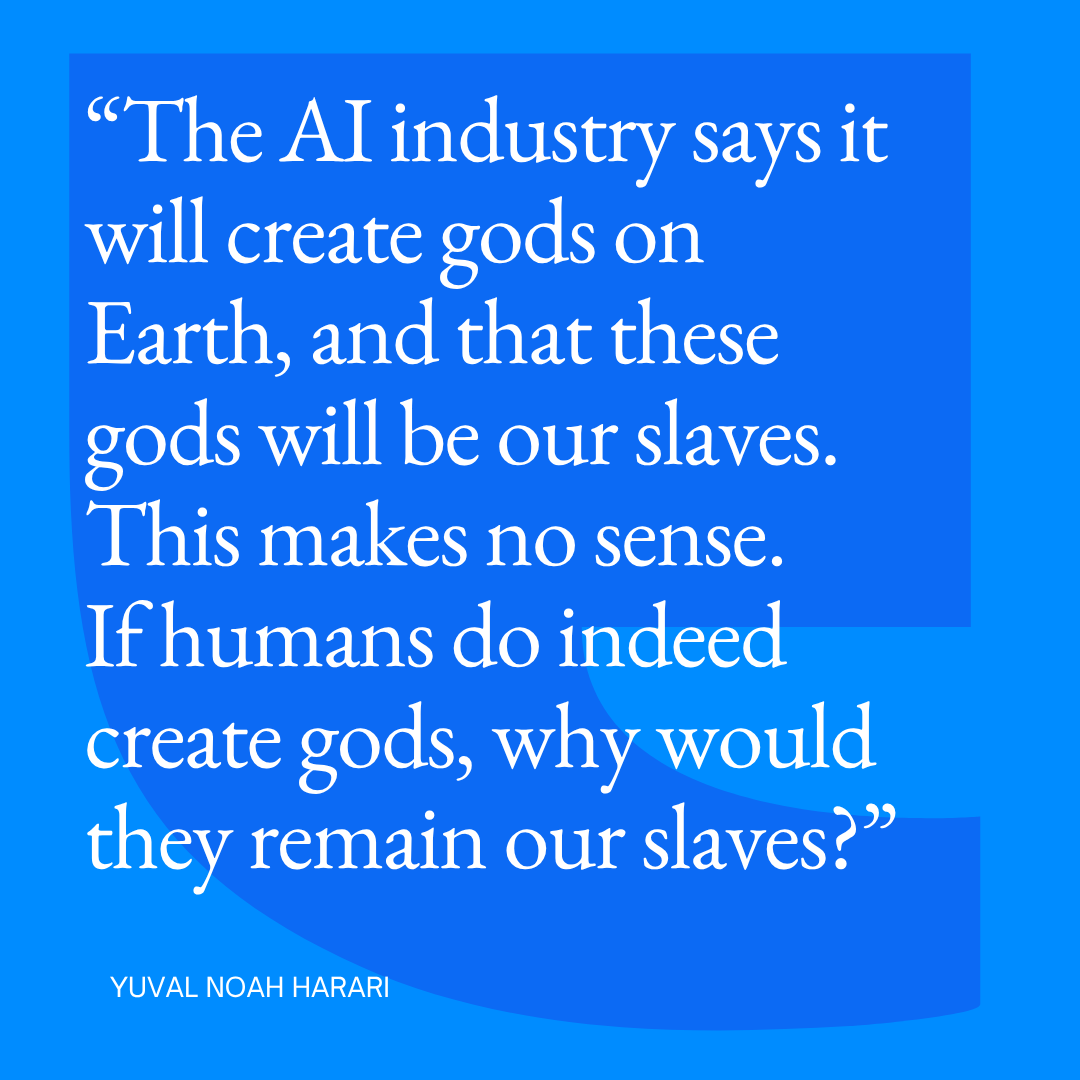harari_yuval's tweet photo. The AI industry says it will create gods on Earth. It claims that these gods will be our slaves. But this makes no sense. If humans manage to create gods, why would they remain our slaves? https://t.co/YVLg087Alx