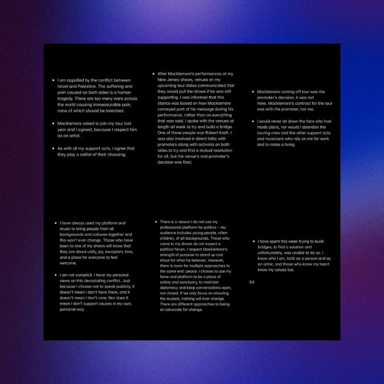PopBase's tweet photo. Ed Sheeran has released a statement on Macklemore being removed from his tour for speaking up for Palestine:

“Macklemore coming off tour was the promoter's decision, it was not mine. Macklemore's contract for the tour was with the promoter, not me. […] I am not complicit. I have my personal views on this devastating conflict. Just because I choose not to speak publicly, it doesn't mean I don't have them, and it doesn't mean I don't care. Nor does it mean I don't support causes in my own, personal way.”