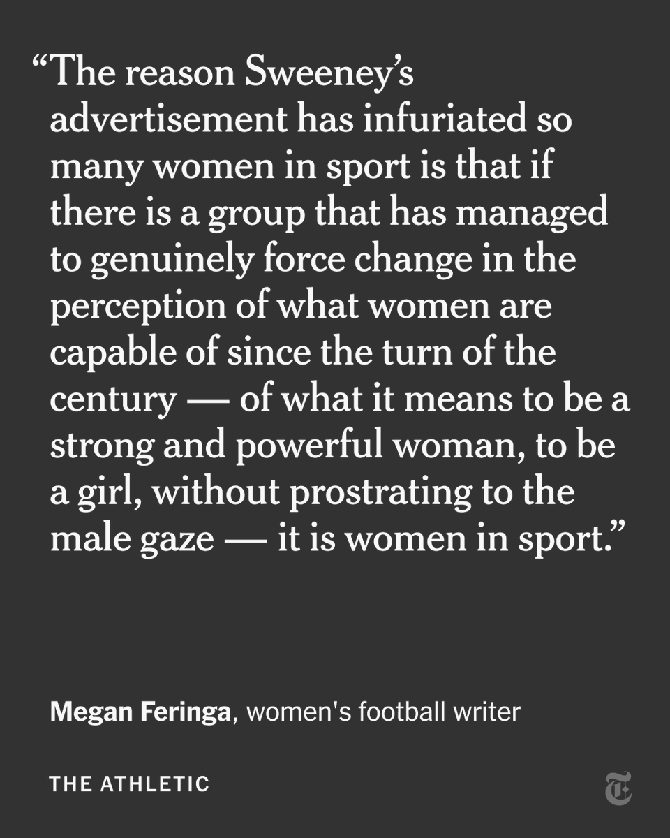 “The reason Sweeney’s advertisement has infuriated so many women in sport is that if there is a group that has managed to genuinely force change in the perception of what women are capable of since the turn of the century — of what it means to be a strong and powerful woman, to be a girl, without prostrating to the male gaze — it is women in sport.” - Megan Feringa, women's football writer