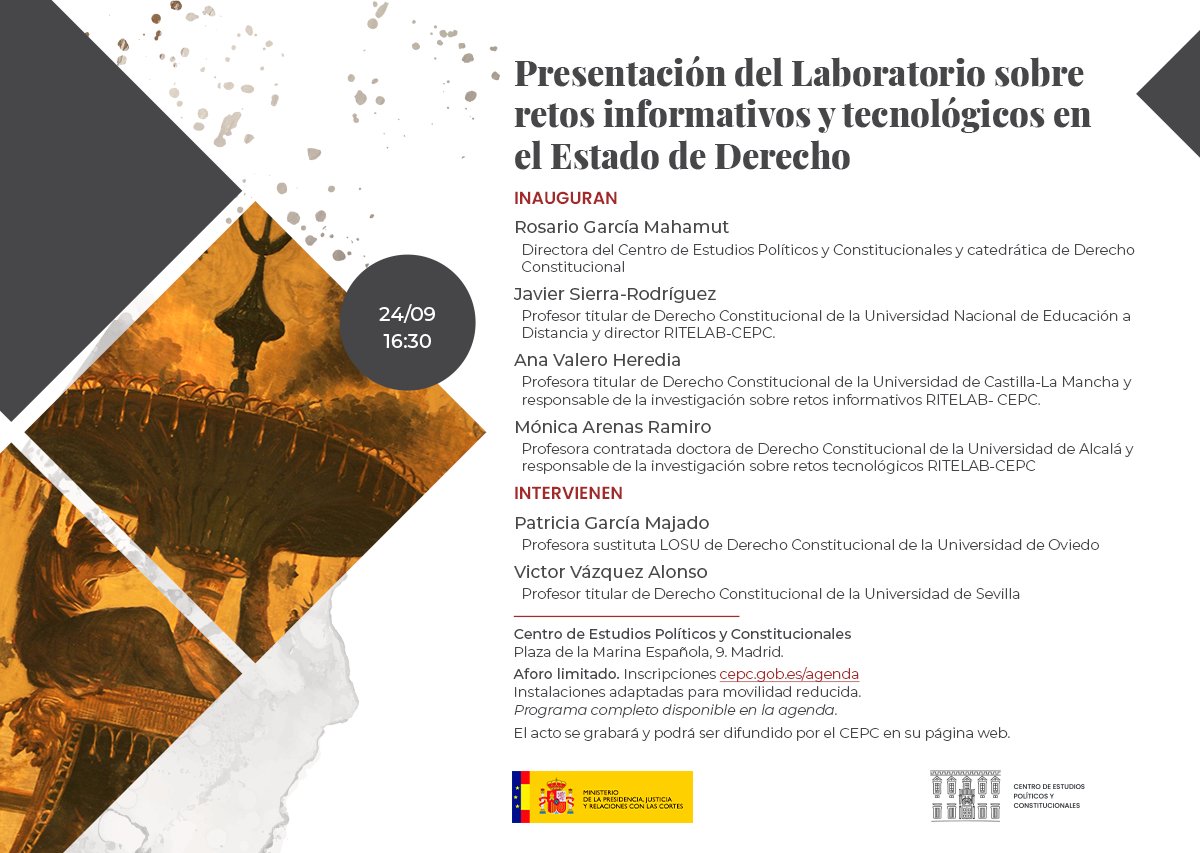 Jueves 24 16:30
Presentación del Laboratorio sobre retos informativos y tecnológicos en el Estado de Derecho
Inauguran:
Rosario García Mahamut, directora del Centro de Estudios Políticos y Constitucionales y catedrática de Derecho Constitucional.
Javier Sierra-Rodríguez, profesor titular de Derecho Constitucional de la Universidad Nacional de Educación a Distancia y director RILETAB-CEPC.
Ana Valero Heredia, profesora titular de Derecho Constitucional de la Universidad de Castilla-La Mancha y responsable de la investigación sobre retos informativos RITELAB- CEPC.
Mónica Arenas Ramiro, profesora contratada doctora de Derecho Constitucional de la Universidad de Alcalá y responsable de la investigación sobre retos tecnológicos RITELAB- CEPC.
Con la participación de:
Patricia García Majado, profesora sustituta LOSU de Derecho Constitucional de la Universidad de Oviedo.
Víctor Vázquez Alonso, profesor titular de Derecho Constitucional de la Universidad de Sevilla.