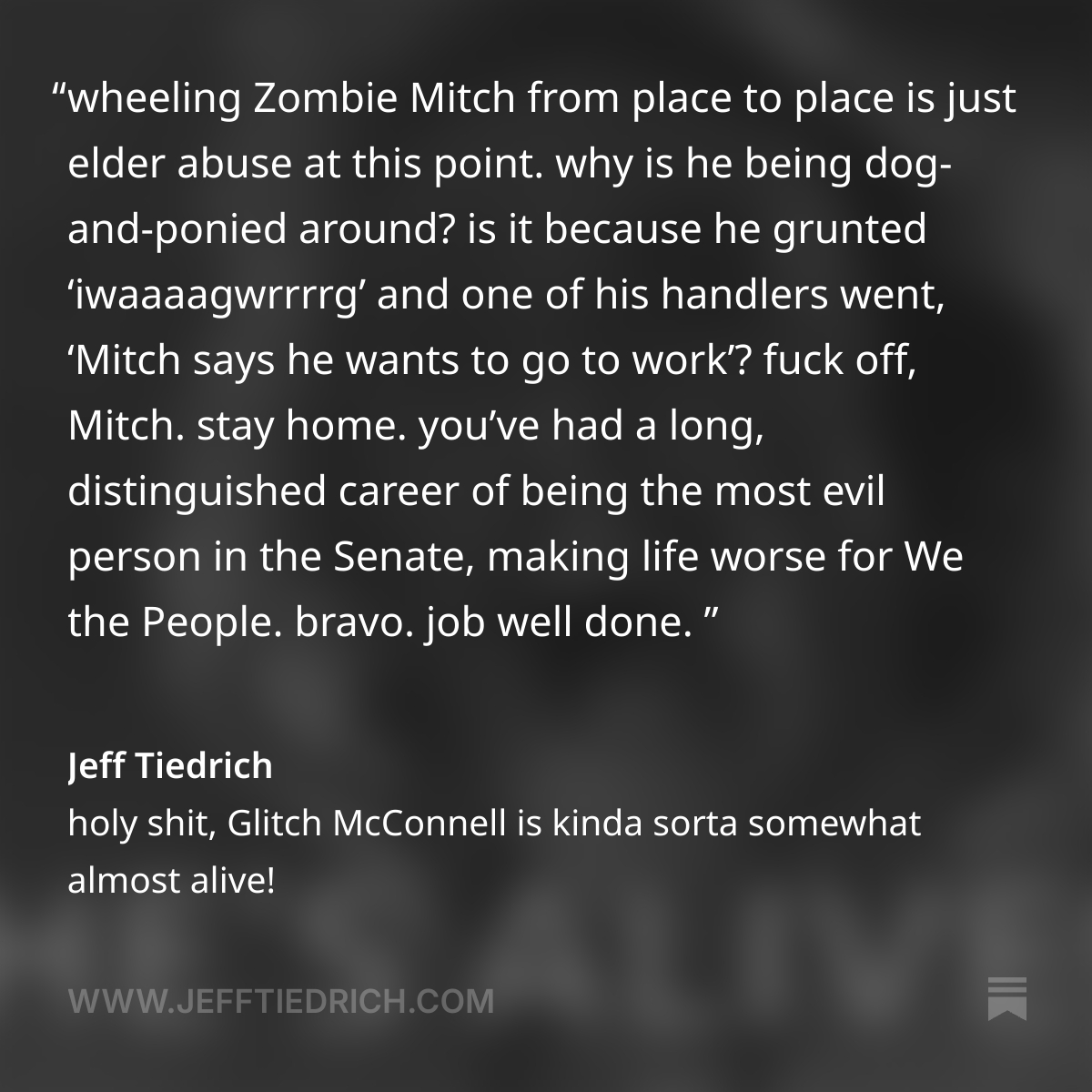 this is not how a functioning government works. this is how a clown show works.
wheeling Zombie Mitch from place to place is just elder abuse at this point. why is he being dog-and-ponied around? is it because he grunted ‘iwaaaagwrrrrg’ and one of his handlers went, ‘Mitch says he wants to go to work’?
fuck off, Mitch. stay home. you’ve had a long, distinguished career of being the most evil person in the Senate, making life worse for We the People. bravo. job well done.
now step down, and try to enjoy what remains of your life.