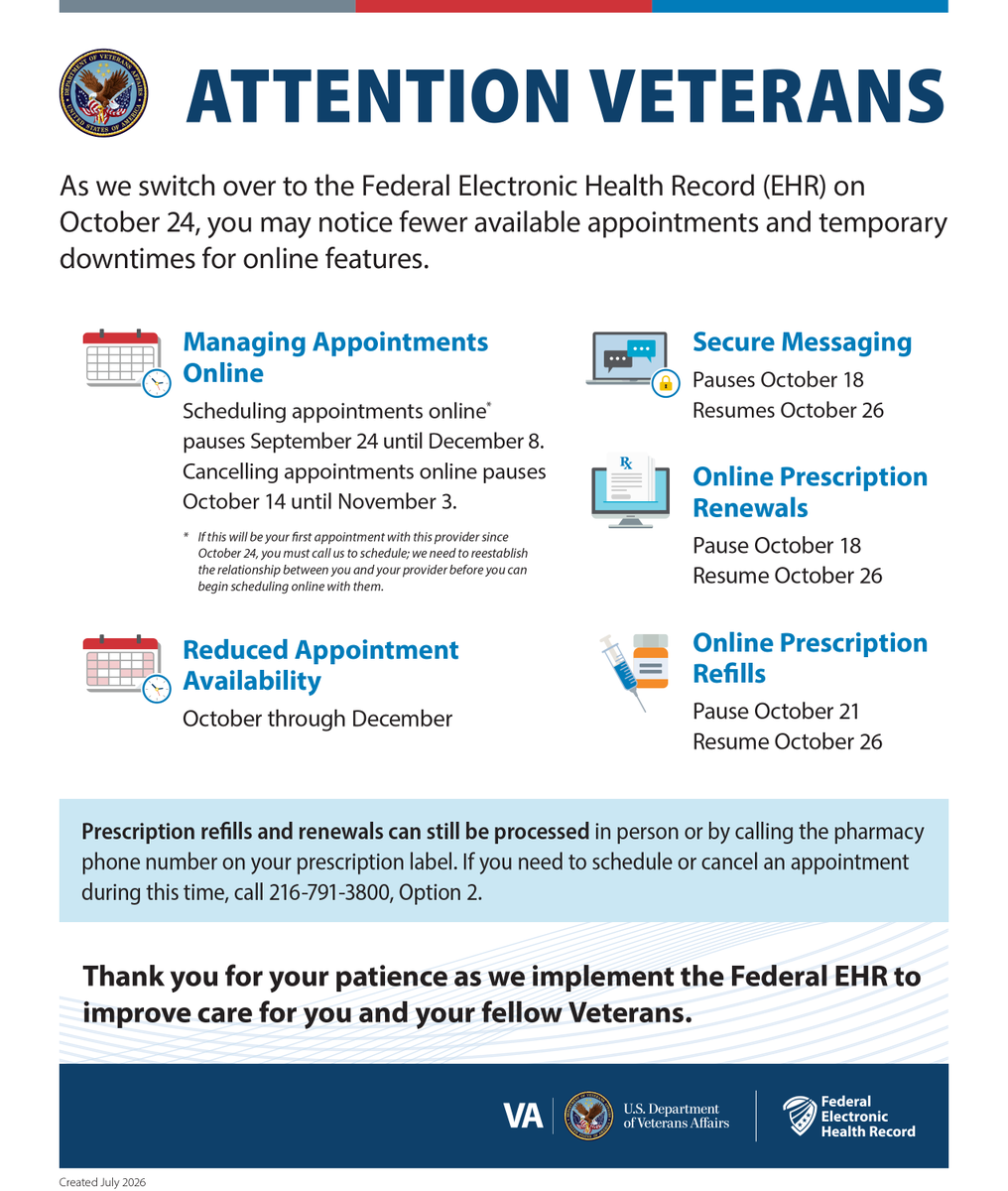 ClevelandVAMC's tweet photo. 📍Northeast Ohio Veterans: Important changes are coming to your medical records as VA transitions to the Federal Electronic Health Record (EHR) on October 24. During the transition, Veterans may experience reduced appointment availability and temporary pauses to online scheduling, secure messaging, prescription renewals and prescription refills. Some disruptions begin before Oct. 24 and continue for varying periods, so please review the dates on the flyer and plan for your health care needs.

📲You can handle prescription refills and renewals in person or by calling the pharmacy number on your prescription label. To schedule or cancel an appointment when online options are unavailable, call 216-791-3800, Option 2.

Thank you for your patience as VA implements the Federal EHR to coordinate better and support your care.