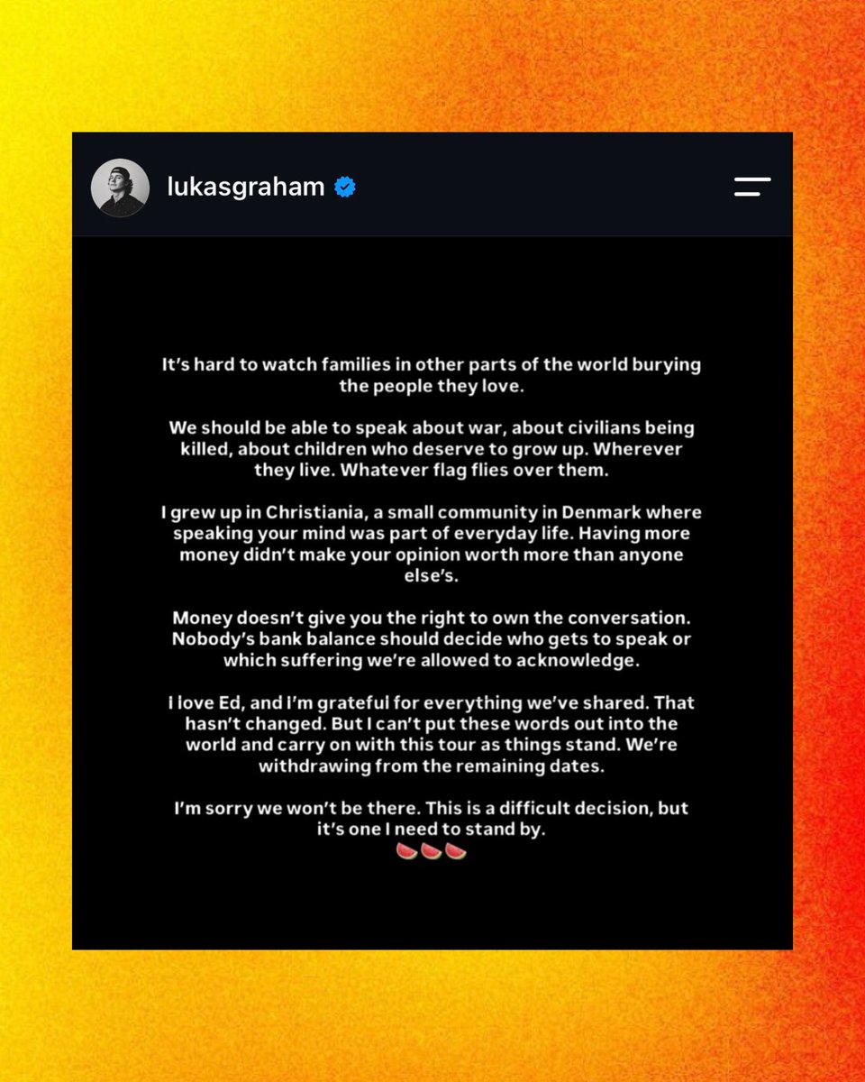 PopCrave's tweet photo. Lukas Graham has dropped out of Ed Sheeran’s tour:

“We should be able to speak about war, about civilians being killed, about children who deserve to grow up. Wherever they live. Whatever flag flies over them […] Money doesn't give you the right to own the conversation. Nobody's bank balance should decide who gets to speak or which suffering we're allowed to acknowledge.”