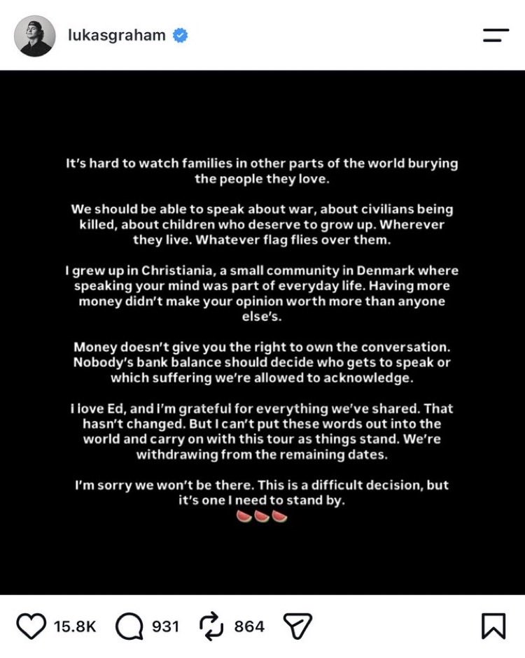 allenanalysis's tweet photo. BREAKING: EVERY scheduled opening act on Ed Sheeran’s Loop Tour has now withdrawn after Macklemore was dropped over his pro-Palestinian remarks.

Aaron Rowe, Lukas Graham and Finneas have all pulled out, while Sheeran’s touring band Beoga has also quit. Each cited solidarity with Macklemore, Palestinians, or opposition to artists being silenced.