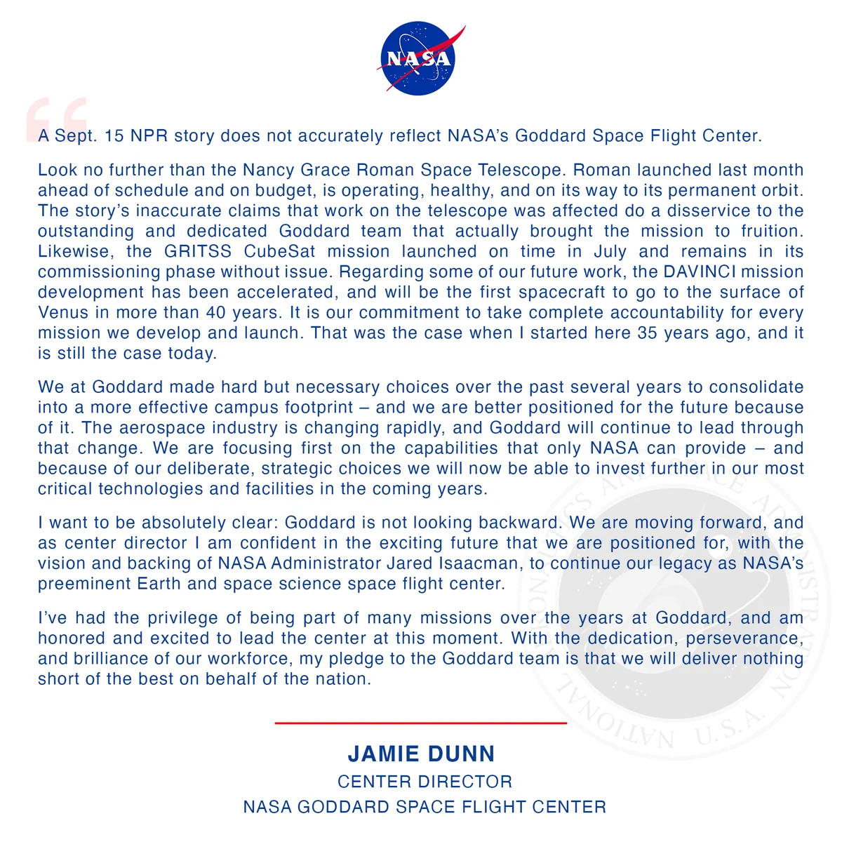 A Statement from the Director of NASA’s Goddard Space Flight Center Jamie Dunn

A Sept. 15 NPR story does not accurately reflect NASA’s Goddard Space Flight Center.

Look no further than the Nancy Grace Roman Space Telescope. Roman launched last month ahead of schedule and on budget, is operating, healthy, and on its way to its permanent orbit. The story’s inaccurate claims that work on the telescope was affected do a disservice to the outstanding and dedicated Goddard team that actually brought the mission to fruition. Likewise, the GRITSS CubeSat mission launched on time in July and remains in its commissioning phase without issue. Regarding some of our future work, the DAVINCI mission development has been accelerated, and will be the first spacecraft to go to the surface of Venus in more than 40 years. It is our commitment to take complete accountability for every mission we develop and launch. That was the case when I started here 35 years ago, and it is still the case today.