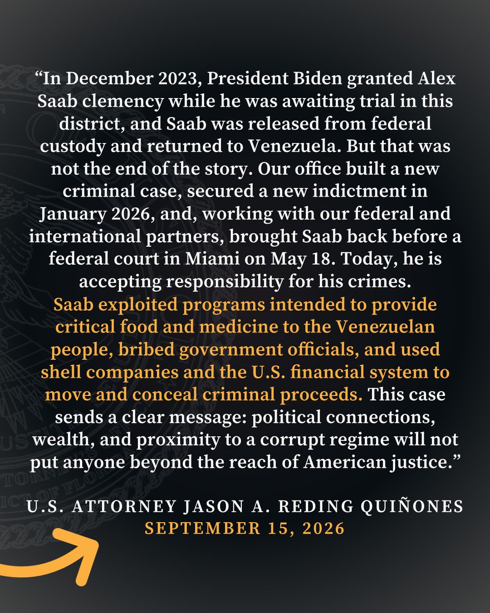 “In December 2023, President Biden granted Alex Saab clemency while he was awaiting trial in this District, and Saab was released from federal custody and returned to Venezuela. But that was not the end of the story,” said U.S. Attorney Jason A. Reding Quiñones for the Southern District of Florida. “Our Office built a new criminal case, secured a new indictment in January 2026, and, working with our federal and international partners, brought Saab back before a federal court in Miami on May 18. Today, he is accepting responsibility for his crimes. Saab exploited programs intended to provide critical food and medicine to the Venezuelan people, bribed government officials, and used shell companies and the U.S. financial system to move and conceal criminal proceeds. This case sends a clear message: political connections, wealth, and proximity to a corrupt regime will not put anyone beyond the reach of American justice.”