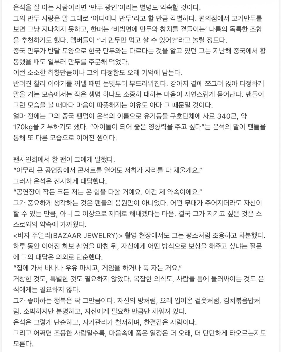 ddiringes's tweet photo. 바자 주얼리 #은석

은석에게는 묘하게 사람을 편안하게 만드는, 보기 드문 일상적인 편안함이 있다.
성격은 내향적이고 차분하다. 애니메이션과 만화, 요리를 좋아하고 태권도 검은띠를 가지고 있다.
6년간의 연습생 생활은 마치 테이블 한쪽에 놓인 미지근한 물 한 잔 같았다. 뜨겁지도 차갑지도 않지만, 늘 그 자리에 있기 때문에 이상하게 한 번 더 눈길이 가는 것. 은석은 그런 사람이었다.
2017년 여름, 은석은 아이돌에 아무런 관심이 없던 중학생이었다. 하교하던 길에 회사 이름도 밝히지 않은 캐스팅 매니저가 그를 붙잡았지만 거절했다. 두 번째는 학교 근처에서, 또 한 번 거��했다. 세 번째는 지하철역에서, 네 번째는 청담동에서였다. 네 번의 제안 끝에 그는 그제야 걸음을 멈췄다.
이 짧은 일화만 봐도 은석이 어떤 사람인지 알 수 있다. 신중하고 낯을 가리며 쉽게 결정을 내리지 않는다. 하지만 한 번 마음먹은 일은 오래, 묵묵히 이어간다.
6년 뒤, 그는 연습실 소파에 앉아 다른 연습생들과 함께 카메라를 바라보며 말했다.
“데뷔할 때 모두의 눈을 번쩍 뜨이게 하고 싶어요.”
목소리는 크지 않았지만, 그 말에는 6년이라는 시간이 고스란히 담겨 있었다. 조용한 사람일수록 마음속에 품은 열정은 오히려 더 단단한 법이다.

기다리는 동안 그는 혼자서도 자신의 시간을 잘 보내는 법을 배웠다.
데뷔 다큐멘터리에서 그는 숙소를 떠나기 위해 짐을 싸고 있었다. 옷과 스킨케어 제품, 간식까지 하나하나 가지런히 정리하는 모습이 눈에 띄었다. 카메라가 비춘 그의 방에도 특별한 장식이나 불필요한 물건은 없었다. 필요한 것들만 단정하게 놓여 있었다.
지금도 은석은 연습생 시절부터 입어온 겉옷을 즐겨 입는다. 생활은 단순하고, 자기관리는 철저하다. 한 번 마음에 든 것은 쉽게 바꾸지 않고 오래 곁에 두는 사람이다.
요리를 좋아하는 것도 은석의 소소한 일상 중 하나다. 음식을 만들 때면 유난히 진지해져 자신도 모르게 입술을 삐죽 내미는데, 평소의 차분한 모습과 어우러져 은근히 귀여운 매력이 느껴진다.
멤버들과 함께 식사할 때도 그는 자연스럽게 먼저 움직인다. 요리를 하고, 설거지를 하고, 다 같이 사용하는 공간을 정리한다.
한 프로그램에서 원빈과 김치볶음밥 대결을 펼쳤을 때도 마찬가지였다. 카메라 앞에서 채소를 썰고 기름을 두르고 볶는 모습은 서두르는 법 없이 차분했지만, 요리에 임하는 태도만큼은 무척 진지했다.

은석을 잘 아는 사람이라면 ‘만두 광인’이라는 별명도 익숙할 것이다.
그의 만두 사랑은 말 그���로 ‘어디에나 만두’라고 할 만큼 각별하다. 편의점에서 고기만두를 보면 그냥 지나치지 못하고, 한때는 ‘비빔면에 만두와 참치를 곁들이는’ 나름의 독특한 조합을 추천하기도 했다. 멤버들이 “너 만두만 먹고 살 수 있어?”라고 놀릴 정도다.
중국 만두가 반달 모양으로 한국 만두와는 다르다는 것을 알고 있던 그는 지난해 중국에서 활동했을 때도 일부러 만두를 주문해 먹었다.
이런 소소한 취향만큼이나 그의 다정함도 오래 기억에 남는다.
반려견 찰리 이야기를 꺼낼 때면 눈빛부터 부드러워진다. 강아지 곁에 쪼그려 앉아 다정하게 말을 거는 모습에서는 작은 생명 하나도 소중히 대하는 마음이 자연스럽게 묻어난다. 팬들이 그런 모습을 볼 때마다 마음이 따뜻해지는 이유도 아마 그 때문일 것이다.
얼마 전에는 그의 중국 팬덤이 은석의 이름으로 유기동물 ���호단체에 사료 약 170kg을 기부하기도 했다. “아이돌이 되어 좋은 영향력을 주고 싶다”는 은석의 말이 팬들을 통해 또 다른 모습으로 이어진 셈이다.

팬사인회에서 한 팬이 말했다.
“아무리 큰 공연장에서 콘서트를 열어도 저희가 자리를 다 채울게요.”
그러자 은석은 진지하게 대답했다.
“공연장이 작든 크든 저는 온 힘을 다할 거예요. 이건 제 약속이에요.”
그가 중요하게 생각하는 것은 팬들의 응원만이 아니었다. 어떤 무대가 주어지더라도 자신이 할 수 있는 만큼, 아니 그 이상으로 제대로 해내겠다는 마음. 결국 그가 지키고 싶은 것은 스스로와의 약속에 가까웠다. 촬영 현장에서도 그는 평소처럼 조용하고 차분했다.
하루 동안 이어진 화보 촬영을 마친 뒤, 자신에게 어떤 방식으로 보상을 해주고 싶냐는 질문에 그의 대답은 의외로 단순했다.
“집에 가서 바나나 우유 마���고, 게임을 하거나 푹 자는 거요.”
거창한 것도, 특별한 것도 필요하지 않았다. 복잡한 의식도, 사람들 틈에 둘러싸이는 것도 은석에게는 필요하지 않다.
그가 좋아하는 행복은 딱 그만큼이다. 자신의 방처럼, 오래 입어온 겉옷처럼, 김치볶음밥처럼. 소박하지만 분명하고, 자신에게 필요한 만큼만 채워져 있다.
은석은 그렇게 단순하고, 자기관리가 철저하며, 한결같은 사람이다.
그리고 어쩌면 조용한 사람일수록, 마음속에 품은 열정은 더 오래, 더 단단하게 타오르는지도 모른다.