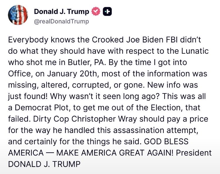 JoeLange's tweet photo. This is an important Trump post on Truth Social:

“Everybody knows the Crooked Joe Biden FBI didn’t do what they should have with respect to the Lunatic who shot me in Butler, PA. By the time I got into Office, on January 20th, most of the information was missing, altered, corrupted, or gone. New info was just found! Why wasn’t it seen long ago? This was all a Democrat Plot, to get me out of the Election, that failed. Dirty Cop Christopher Wray should pay a price for the way he handled this assassination attempt, and certainly for the things he said. GOD BLESS AMERICA — MAKE AMERICA GREAT AGAIN! President DONALD J. TRUMP”

Focus is on the assassination attempt on Trump in Pennsylvania and the investigation.

Catch the important points here.

1) Trump emphasizes the “Crooked Joe Biden FBI.” That was led by Christopher Wray, who Trump had appointed in his first term AFTER firing James Comey.

2) When Trump took office, “most of the information was missing, altered, corrupted, or gone.”

Really?

Then Trump says this:

3) “New info was just found! Why wasn’t it seen long ago?” Can you say more “burn bags?”

I wonder who was “preserving” this important information on an assassination attempt of our president?

Who was in charge of the investigation?

FBI Director Christopher Wray.

Why would Wray “preserve” the evidence?

Trump gives the reason:

4) “This was all a Democrat Plot, to get me out of the Election, that failed.”

That is a really serious allegation.

Does anybody think Trump would make that allegation, unless he ALREADY had the “evidence?”

Why would Wray “hide” the evidence in possible “burn bags” like all the other evidence exposing the traitors?

Because he was a “plant” and working for Trump, inside the Biden administration.

Why would I say that?

A lot of evidence from lots of treason has been magically “preserved” from investigations that he was in charge of.

And…

————
Q drop
1318
May 08, 2018 12:36:41 AM EDT

If SESSIONS & WRAY are DC SWAMP/DEEP STATE why are they cleaning their respective houses? 
Use LOGIC.
Why are they slow walking unredacted data? 
Why are they slow walking doc disclosures? 
Why is the WH backing up DOJ?
What if the same data is being used by other investigators? 
What does it mean if a grand jury is impanelled?
————

Slow walking “evidence” that can be used in other investigations?

Like in “burn bags?”

Q told us several times to “trust Wray.”

————

Q drop
787
Feb 18, 2018 5:49:07 PM EST

TRUST SESSIONS.
TRUST WRAY.
2018 WILL BE GLORIOUS.
Q
————

And this drop:

————
Q drop
1122
Apr 10, 2018 1:48:24 AM EDT

>>
TRUST SESSIONS.
TRUST WRAY.
TRUST KANSAS.
TRUST HOROWITZ.
TRUST HUBER.
Q
———-

So why would Trump call Wray a “dirty cop” and say he should pay a price for how he handled the investigation and “for the things he said.”

Does anybody remember what Wray said?

(Grok)

“There’s some question about whether or not it’s a bullet or shrapnel that hit his ear.” He added that it was conceivable a bullet that grazed the ear could have landed elsewhere.”

Remember, it was still under investigation and we certainly know it was a bullet now.

But don’t forget what else Wray said:

(Grok)

“In a July 14, 2024, press briefing, Wray called it “nothing short of an attack on democracy and our democratic process,” “absolutely despicable,” and said it “will not be tolerated.” He offered condolences to the victims (including the family of Corey Comperatore, who was killed) and to Trump and his family, and pledged that the FBI was committing its full resources to the investigation. 
He repeated similar language in congressional testimony on July 24, 2024, describing it as “an attack on our democracy and our democratic process” and “a despicable account of this magnitude,” while stating the FBI would “leave no stone unturned.”

I believe Trump is calling Wray a “dirty cop” just like he used to bash AG Jeff Sessions.

Optics are very important.

Wray and Sessions.

Neither now look like Trump lapdogs.