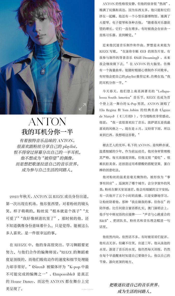 antonisbabo's tweet photo. 바자 주얼리 #anton

ANTON: 내 이어폰 반을 너에게 나눠줄게
독특한 음악적 취향을 가진 ANTON은 팬들과 자신의 플레이리스트를 공유하는 것을 매우 좋아하며, 화면을 넘어 자신의 이어폰 한쪽을 선뜻 나눠주고 싶어 안달일 정도다.
그는 '우러러보는' 아이돌이 되기보다는, 팬들을 자신의 음악 세계로 끌어들여 삶을 함께 걸어가는 동반자가 되고 싶어 한다.

2023년 가을, ANTON은 RIIZE 멤버로 데뷔했다. 처음 공항에 나타났을 때, 그는 주위를 두리번거리며 팬들의 카메라는 향해 웃어 보였고, 그 모습은 풋풋하고 귀여웠다. 팬들은 "완전히 아기다", "너무 귀엽다", "나 입덕한 것 같다"라고 말했다. 당시의 그는 아이돌이라는 신분이 무엇을 의미하는지 아직 다 알지 못했다. 그저 이렇게 많은 사람들에게 사랑받을 수 있다는 사실이 매우 행운이라고 느꼈을 뿐이다.

RIIZE 안에서 그의 키는 매우 눈에 띄기에, 춤을 배울 때 더 많은 노력이 필요하다. 그들과 함께 작업한 안무가는 "RIIZE의 안무 난이도는 최상위급인데, 동작을 흡수하는 속도와 디테일 처리 능력이 매우 훌륭하다"라고 말했다. <Siren>은 매체로부터 "K-pop에서 완성하기 가장 불가능한 안무 중 하나"라는 평가를 받았고, <Impossible>은 정통 하우스 댄스인데, ANTON은 이 모든 것을 무대 위에서 완벽하게 구현해냈다.

ANTON의 성격은 매우 조용하지만, 그의 숙소는 매우 '북적거린다'. 인형과 건담으로 가득 차 있어 물건이 너무 많은 탓에 그는 그것들과 함께 겨우 껴안고 잘 수밖에 없다. 그는 또 작은 '악기 박물관'을 가지고 있는데, 첼로, 전자 첼로, 다양한 기타로 가득 차 있다. "악기에 대한 제 욕구가 커짐에 따라 악기들도 계속 늘어나고 있어요. 때로는 숙소에서 잠들 때까지 계속 악기를 연습하곤 합니다."

최근 그는 음악 제작과 작곡에 푹 빠져 있으며, 꿈은 미래에 RIIZE를 위해 곡을 쓰는 것이다. "미니 앨범 《RIIZING》의 트레일러 영상에 제가 제작에 참여한 배경음악 《Still Dreaming》이 나오는데, 앞으로도 계속해 나갈 생각입니다." ANTON의 머릿속에는 마치 방대한 곡 창고가 있는 것 같아, 언제든 기분에 따라 다양한 플레이리스트를 만들어낸다. 때로는 자신의 플레이리스트를 추천하며 마치 "내 이어폰 반을 너에게 나눠줄게"라고 말하는 듯하다.

올해 봄, 그들은 남미의 유명한 'Lollapalooza South America' 음악 페스티벌 무대에 올랐으며, RIIZE는 이 무대에 오른 최초의 K-Pop 남성 그룹이 되었다. ANTON은 엘리스 레지나(Elis Regina)와 톰 조빔(Tom Jobim)의 명곡 《Águas de Março》(《3월의 물》)를 불렀고, 현지 팬들에게 깊은 감동을 주었다. 그는 "저는 줄곧 라틴 음악을 좋아했고, 보사노바는 제가 가장 좋아하는 스타일 중 하나입니다. 지금은 3월이고 비도 자주 내려서 브라질에 온 김에 이 노래를 부르고 싶었습니다"라고 말했다.

연예인으로서의 아우라를 벗어던진 일상 속 ANTON은 순수하고 진솔하며, 따뜻하고 세심한 소년이다. 전직 운동선수로서 그는 몸 관리에 매우 엄격하여 매일 고강도 훈련을 받는다. 하지만 그는 '먹는 것'을 매우 좋아해 맛있는 음식을 거절하기 힘들어하며, 그릭 요거트에 견과류와 프로틴 바를 조합한 창의적인 먹방 조합을 만들어내기도 했다.

팬들을 향한 그의 다정함은 은폐 없이 솔직하여, '모든 일에 응답하는 사람'으로 묘사되곤 한다. 투어를 가는 도시마다 창밖 풍경을 공유하고, 팬들이 대화방에서 길을 잃거나 방황할 때 세심한 글귀로 위로를 건넨다. 한 번은 5시간 동안 라이브 방송을 켜고 그저 조용히 공부만 하며 팬들이 함께할 수 있도록 했는데, "나는 내 일을 하고 있지만, 네가 곁에 있다"라는 그 동반감은 그 어떤 달콤한 말보다 실속 있고 든든하다. 마카오 콘서트에서는 한국어와 중국어 두 가지 언어로 직접 작성한 슬로건 — "소리와 심장소리가 겹쳐지는 R&B" — 을 준비해 팀명, 팬덤명, 음악적 철학을 한 문장 안에 담아냈다.

그는 여전히 내향적이고 말수가 적어, 가끔 형들에게 놀림을 받으면 약간 난감해하지만 미소를 숨기지 못한다. 수영장의 물속에서 음악의 물속으로 헤엄쳐 들어온 그. 그는 여전히 매일 훈련하고, 매일 아침 눈을 뜰 때 자신이 무엇을 해야 하는지 알고 있으며, 자신만의 리듬으로 더 깊은 곳을 향해 헤엄쳐 가고 있다.

"팬들을 자신의 음악 세계로 끌어들여, 삶의 동반자가 되는 것."
