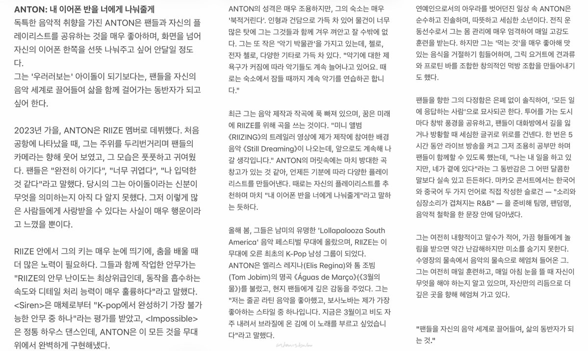 antonisbabo's tweet photo. 바자 주얼리 #anton

ANTON: 내 이어폰 반을 너에게 나눠줄게
독특한 음악적 취향을 가진 ANTON은 팬들과 자신의 플레이리스트를 공유하는 것을 매우 좋아하며, 화면을 넘어 자신의 이어폰 한쪽을 선뜻 나눠주고 싶어 안달일 정도다.
그는 '우러러보는' 아이돌이 되기보다는, 팬들을 자신의 음악 세계로 끌어들여 삶을 함께 걸어가는 동반자가 되고 싶어 한다.

2023년 가을, ANTON은 RIIZE 멤버로 데뷔했다. 처음 공항에 나타났을 때, 그는 주위를 두리번거리며 팬들의 카메라는 향해 웃어 보였고, 그 모습은 풋풋하고 귀여웠다. 팬들은 "완전히 아기다", "너무 귀엽다", "나 입덕한 것 같다"라고 말했다. 당시의 그는 아이돌이라는 신분이 무엇을 의미하는지 아직 다 알지 못했다. 그저 이렇게 많은 사람들에게 사랑받을 수 있다는 사실이 매우 행운이라고 느꼈을 뿐이다.

RIIZE 안에서 그의 키는 매우 눈에 띄기에, 춤을 배울 때 더 많은 노력이 필요하다. 그들과 함께 작업한 안무가는 "RIIZE의 안무 난이도는 최상위급인데, 동작을 흡수하는 속도와 디테일 처리 능력이 매우 훌륭하다"라고 말했다. <Siren>은 매체로부터 "K-pop에서 완성하기 가장 불가능한 안무 중 하나"라는 평가를 받았고, <Impossible>은 정통 하우스 댄스인데, ANTON은 이 모든 것을 무대 위에서 완벽하게 구현해냈다.

ANTON의 성격은 매우 조용하지만, 그의 숙소는 매우 '북적거린다'. 인형과 건담으로 가득 차 있어 물건이 너무 많은 탓에 그는 그것들과 함께 겨우 껴안고 잘 수밖에 없다. 그는 또 작은 '악기 박물관'을 가지고 있는데, 첼로, 전자 첼로, 다양한 기타로 가득 차 있다. "악기에 대한 제 욕구가 커짐에 따라 악기들도 계속 늘어나고 있어요. 때로는 숙소에서 잠들 때까지 계속 악기를 연습하곤 합니다."

최근 그는 음악 제작과 작곡에 푹 빠져 있으며, 꿈은 미래에 RIIZE를 위해 곡을 쓰는 것이다. "미니 앨범 《RIIZING》의 트레일러 영상에 제가 제작에 참여한 배경음악 《Still Dreaming》이 나오는데, 앞으로도 계속해 나갈 생각입니다." ANTON의 머릿속에는 마치 방대한 곡 창고가 있는 것 같아, 언제든 기분에 따라 다양한 플레이리스트를 만들어낸다. 때로는 자신의 플레이리스트를 추천하며 마치 "내 이어폰 반을 너에게 나눠줄게"라고 말하는 듯하다.

올해 봄, 그들은 남미의 유명한 'Lollapalooza South America' 음악 페스티벌 무대에 올랐으며, RIIZE는 이 무대에 오른 최초의 K-Pop 남성 그룹이 되었다. ANTON은 엘리스 레지나(Elis Regina)와 톰 조빔(Tom Jobim)의 명곡 《Águas de Março》(《3월의 물》)를 불렀고, 현지 팬들에게 깊은 감동을 주었다. 그는 "저는 줄곧 라틴 음악을 좋아했고, 보사노바는 제가 가장 좋아하는 스타일 중 하나입니다. 지금은 3월이고 비도 자주 내려서 브라질에 온 김에 이 노래를 부르고 싶었습니다"라고 말했다.

연예인으로서의 아우라를 벗어던진 일상 속 ANTON은 순수하고 진솔하며, 따뜻하고 세심한 소년이다. 전직 운동선수로서 그는 몸 관리에 매우 엄격하여 매일 고강도 훈련을 받는다. 하지만 그는 '먹는 것'을 매우 좋아해 맛있는 음식을 거절하기 힘들어하며, 그릭 요거트에 견과류와 프로틴 바를 조합한 창의적인 먹방 조합을 만들어내기도 했다.

팬들을 향한 그의 다정함은 은폐 없이 솔직하여, '모든 일에 응답하는 사람'으로 묘사되곤 한다. 투어를 가는 도시마다 창밖 풍경을 공유하고, 팬들이 대화방에서 길을 잃거나 방황할 때 세심한 글귀로 위로를 건넨다. 한 번은 5시간 동안 라이브 방송을 켜고 그저 조용히 공부만 하며 팬들이 함께할 수 있도록 했는데, "나는 내 일을 하고 있지만, 네가 곁에 있다"라는 그 동반감은 그 어떤 달콤한 말보다 실속 있고 든든하다. 마카오 콘서트에서는 한국어와 중국어 두 가지 언어로 직접 작성한 슬로건 — "소리와 심장소리가 겹쳐지는 R&B" — 을 준비해 팀명, 팬덤명, 음악적 철학을 한 문장 안에 담아냈다.

그는 여전히 내향적이고 말수가 적어, 가끔 형들에게 놀림을 받으면 약간 난감해하지만 미소를 숨기지 못한다. 수영장의 물속에서 음악의 물속으로 헤엄쳐 들어온 그. 그는 여전히 매일 훈련하고, 매일 아침 눈을 뜰 때 자신이 무엇을 해야 하는지 알고 있으며, 자신만의 리듬으로 더 깊은 곳을 향해 헤엄쳐 가고 있다.

"팬들을 자신의 음악 세계로 끌어들여, 삶의 동반자가 되는 것."