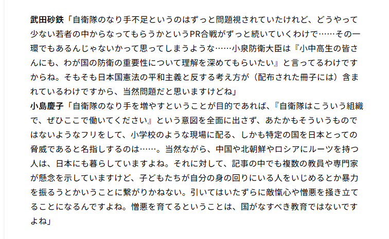 AtsukoHigashino's tweet photo. 非常に問題が多い放送内容だと思います。一例を挙げるだけでも 

・防衛白書を小学生向けに書き直した冊子のどこに、平和憲法に反する内容が書いてあるのかが不明。憲法前文にはむしろ、「平和を維持し、専制と隷従、圧迫と偏狭を地上から永遠に除去しようと努めてゐる国際社会において、名誉ある地位を占めたいと思ふ」と書かれています。 

・しかも、この冊子では、「防衛力を抜本的に強くすると、日本は軍事大国になってしまうの？」という項目をわざわざ設け、そこで専守防衛について、「日本国憲法の精神にのっとった受動的な防衛戦略」と説明し、「軍事大国とならないこと」「非核三原則」「文民統制」を併記。
したがって、武田氏がこの冊子について「日本国憲法の平和主義と反する考え方が含まれている」と主張するのであれば、どの文章が、憲法前文あるいは9条のどの規範と、どのような法理によって抵触するのかを示す必要があるのでは。

・防衛白書をはじめとした各種政府関連文書のどこが「『自衛隊はこういう組織で、ぜひここで働いてください』という意図を全面に出さず、あたかもそういうものではないようなフリ」（小島氏）をしているのかが不明。自衛隊のなり手不足の問題はすでに長いことあらゆる機会で議論されている。すでに議論されている問題について「そういうものではないようなフリ」というのは、単に現在進行形の議論を見ていない（or印象操作）。 

・スクショ部分の小島氏発言。「このような問題を起こしている国がある」という指摘が「（特定の国に対して）憎悪を育てる」というのは飛躍のし過ぎ。冊子が記述している対象は、国家の政策、政府・軍の行為、軍事能力であって「中国人は危険だ」「ロシア人は敵だ」「北朝鮮にルーツを持つ人を警戒せよ」といった民族的・国民的属性についての記述ではない。このような飛躍的論理こそ、「国家・政府・軍」と、「その国にルーツを持つ個人」とを混同してしまっているのではないか。

https://t.co/F3QuFEDX3D
