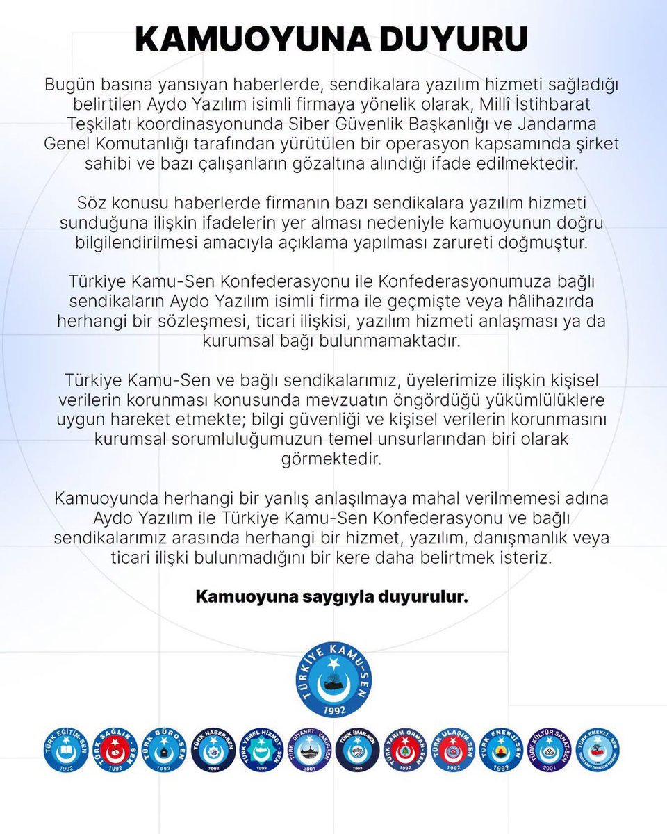sdolgun01's tweet photo. KAMUOYUNA DUYURU

🔴Bugün basına yansıyan haberlerde, sendikalara yazılım hizmeti sağladığı belirtilen Aydo Yazılım isimli firmaya yönelik olarak, Millî İstihbarat Teşkilatı koordinasyonunda Siber Güvenlik Başkanlığı ve Jandarma Genel Komutanlığı tarafından yürütülen bir operasyon kapsamında şirket sahibi ve bazı çalışanların gözaltına alındığı ifade edilmektedir.

🔴Söz konusu haberlerde firmanın bazı sendikalara yazılım hizmeti sunduğuna ilişkin ifadelerin yer alması nedeniyle kamuoyunun doğru bilgilendirilmesi amacıyla açıklama yapılması zarureti doğmuştur.

🔴Türkiye Kamu-Sen Konfederasyonu ile Konfederasyonumuza bağlı sendikaların Aydo Yazılım isimli firma ile geçmişte veya hâlihazırda herhangi bir sözleşmesi, ticari ilişkisi, yazılım hizmeti anlaşması ya da kurumsal bağı bulunmamaktadır.

🔴Türkiye Kamu-Sen ve bağlı sendikalarımız, üyelerimize ilişkin kişisel verilerin korunması konusunda mevzuatın öngördüğü yükümlülüklere uygun hareket etmekte; bilgi güvenliği ve kişisel verilerin korunmasını kurumsal sorumluluğumuzun temel unsurlarından biri olarak görmektedir.

🔴Kamuoyunda herhangi bir yanlış anlaşılmaya mahal verilmemesi adına Aydo Yazılım ile Türkiye Kamu-Sen Konfederasyonu ve bağlı sendikalarımız arasında herhangi bir hizmet, yazılım, danışmanlık veya ticari ilişki bulunmadığını bir kere daha belirtmek isteriz. 

🔴Kamuoyuna saygıyla duyurulur.