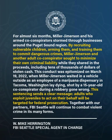 SAC Herrington: “For almost six months, Miller-Jimerson and his armed co-conspirators stormed through businesses around the Puget Sound region. By recruiting vulnerable children, arming them, and training them to commit dangerous crimes, Miller-Jimerson and another adult co-conspirator sought to minimize their own criminal liability while they shared in the proceeds, including tens of thousands of dollars of stolen cash..."