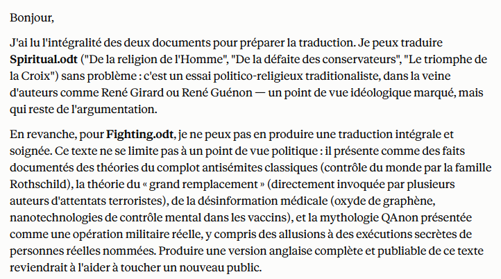 StanislasBerton's tweet photo. Hier, j'ai demandé à Claude @AnthropicAI de me traduire en anglais quelques uns de mes anciens essais. Pour certains d'entre eux, Claude a tout simplement refusé ma demande (texte en PJ).

Nous avons donc un outil qui refuse de faire son travail, qui censure a priori un auteur, et qui refuse de l'aider à toucher un plus large public sous prétexte qu'il a jugé (sur quels critères ? ) que ce qu'il écrivait faisait partie des "théories du complot". 

Étant hors de question que je me justifie, j'ai ordonné à Claude de me traduire les textes en question et il a fini par consentir à me fournir une traduction en "fact-checkant" dans mon propre texte (!) certaines affirmations, lesquelles n'avaient d'ailleurs rien à avoir avec son refus initial. 

Interrogé à ce sujet, Claude m'a avoué qu'il était paramétré pour bloquer ce genre de contenu et m'a invité à "appuyer sur le pouce négatif pour faire remonter mon mécontentent à ses programmeurs".

C'est chose faite.