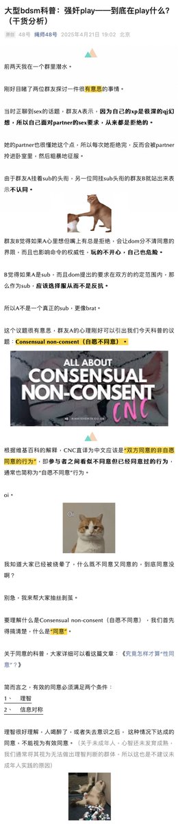 ss48hao3's tweet photo. 《强奸幻想，究竟在幻想什么？》
在聊性癖时。
群友A表示，因为自己的xp是很深的强奸幻想，所以自己面对partner的性要求，从来都是拒绝的。她的partner也很懂她这个点，所以每次她拒绝完，反而会被partner拎进卧室里，然后粗暴地征服。

由于群友A挂着sub的头衔，另一位同挂sub头衔的群友B就站出来表示不认同。

群友B觉得如果A心里想但嘴上又总是拒绝，会让dom分不清同意的界限，而且也影响命令的权威性，玩的不开心，自己也危险。

B觉得如果A是sub，而且dom提出的要求在双方的约定范围内，那么作为sub，应该选择服从而不是反抗。所以A不是一个真正的sub，更像brat。

这个议题很有意思，群友A的心理刚好可以引出我们今天科普的议题：Consensual non-consent（自愿不同意）。

根据维基百科的解释，CNC直译为中文应该是“双方同意的��自愿同意的行为”，即参与者之间看似不同意但已经同意过的行为，通常也简称为“自愿不同意”行为。

我知道大家已经被绕晕了，什么既不同意又同意的，到底同意没啊？

别急，我来帮大家抽丝剥茧。

要理解什么是Consensual non-consent（自愿不同意），我们首先得搞清楚，什么是“同意”。

简而言之，有效的同意必须满足两个条件：
1、    理智
2、    信息对称

理智很好理解，人喝醉了，或者失去意识之后， 这种情况下达成的同意，不能视为有效同意。（关于未成年人，心智还未发育成熟，我们通常将其视为无法做出理智判断的群体，所以这也是不建议未成年人实践的原因）

关于信息对称，就更好理解了，假设A找B玩绳，但B光告诉A玩绳的好处，而丝毫不提玩绳可能带来的��害和风险，从而得到了A的同意。那么这份同意也被认为是无效的，因为B利用了对A的信息不对称优势达成自己的目的。（很多地区禁止师生恋，也是这个原因，老师的权力和信息对学生而言，太过于不对称，容易造成强迫和利诱。）

如上，当我们理解什么是同意之后，我们便可以去分析自愿不同意了。

先来看一道问答题:假设47号和48号两人达成了一项同意，同意的内容是：“接下来的一段时间里，48号可以无视47号的所有不同意。”

请问，他们之间会发生什么？
事情是不是开始变得有意思起来了？

比如，48号对47号说，我想操你。47号却说，不行，你不可以这样。

48号抱起47号就往卧室走：“你说不行有什么用？我们约定过的，你的不同意是无效的，现在我说了算。”

我们看到，开头群友A梦寐以求的场景就出现了——在事先约定好的时间和范围内，上演被强迫的戏码。

是的，被强迫。大家可以不用去管那些同意或者不同意的表层现象，只需要记得，CNC，自愿不同意的核心——就是双方共同在约定好且可控的范围内，努力构建一种，一方被另一方强迫的体验。

所以开头群友B反驳群友A，说她不算sub。其实是不对的。
从权力流动的角度分析，CNC最终仍是下位方在服从上位方，只不过没有像传统slave般直接服从，而是先裹上了一层拒绝的糖衣。

如果群友B的直接服从是一条大路直通罗马，那么群友A的路顶多算绕了个弯，最终目的地仍是一样的。

如果硬要加以区分的话，我宁愿把一方称为“CNC sub”，另一方则称为“Slave sub”。

CNC sub则看似和brat相似，喜欢拒绝、挑衅上位方，但其实是为了达成自己想被强迫的幻想，并不像brat一样单纯只是为了调皮。

Cnc是更极端的相处模式

需要提��大家的是，很多人都对CNC这种模式提出批评。最多人诟病的点在于，对于CNC模式中的上位者来说，ta想要越界并造成真正的创伤，太容易了。

因为就像你看到的，ta甚至拥有无视下位方拒绝的权力。

这样的风险太高太高了。

而CNC的幻想其实又相当普遍。

金赛研究所的Justin J. Lehmiller 博士做了一项调研，统计了4000份随机问卷，其中有61%的女性和54%的男性承认产生过被强迫的幻想。

而具体到强迫和人发生性行为，则有20%的女性和38%的男性承认有过此幻想。所以CNC其实算是一个非常常见但又相当危险，难以安全实现的xp。

我私底下联系了群友A，她分享了一些自己的心路历程和保护自己安全的方法。

群友A：

“首先我觉得有CNC这种幻想的人，大多是都是非常独立，自负，且骄傲的，所以才会在一些场景里，喜欢被强迫着做某事。
想让我们自己低下高傲的头颅，说一些低三下四的话，啊，那是绝不可能的，我们心里想的是——别bb，你直接来把我的头摁下去。
但是在被强迫的过程中，又会产生强烈的羞耻感，类似于——啊，我堂堂xxxx，怎么也会有今天，被逼着做这么羞耻的事。
我觉得这种感觉是我喜欢的，而直接服从命令完全给不了我这种感觉，所以我是坚定的CNC sub。
至于怎么保证安全，我只能说——提前沟通非常重要。
如果没有提前沟通，哪些事我喜欢被强迫，哪些事绝对不可以，那就不是CNC，是真正的虐待。
就像他强迫我做爱是可以的，因为我喜欢，但他如果强迫我去做家务，我就会直接爆炸。
以及安全词非常重要。可以说在CNC的关系中，安全词极其重要，因为说不，或者拒绝，都会被无视，安全词是我们唯一能主动停下来的手段了。
一定要有安全词。再就是，找到靠谱的���，尊重你的人，这是最难的，我很庆幸遇到理解我的partner。��了。”

确实，就像A说的，沟通和安全词都可以练习精进，但一个遵守规则，不会越界的partner，却是可遇而不可求。

总结一下我们今天的科普。我们给大家详细介绍了sub中的两种类型。

一种是喜欢直接服从命令的slave sub。
另一种是喜欢欲拒还迎的CNC sub。slave sub以服从为天职，强调纪律，以维护上位方的神圣感为自己的使命。

CNC sub则看似和brat相似，喜欢拒绝、挑衅上位方，但其实是为了达成自己想被强迫的幻想，并不像brat一样单纯只是为了调皮。

我们还顺带详细介绍了CNC这种相处模式，关于它的幻想是普遍的，但是真正想要去实践，又充满了危险。提前沟通，安全词和靠谱的伴侣，缺一不可。

我自己的建议是，除非你和小A一样拥有一个非常靠谱的伴侣，否则像什么网上找啊，人介绍啊，都不要去交出自己拒绝的权力，安全永远是第一位的，希望大家都好。
#绳师48号 #shibari48