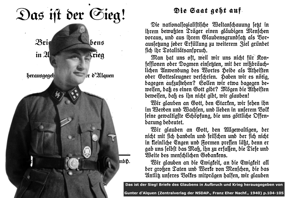 NS_Gottliche's tweet photo. 𝐖𝐄 𝐀𝐑𝐄 𝐍𝐎𝐓 𝐆𝐎𝐃𝐋𝐄𝐒𝐒 

A radical and rampant objection to our beliefs is the accusation that we are closet-Atheists or wish remove God out of the equation of everything. This not only applies to us today, but to the original National Socialists who professed the mysteries and ancestral link to God. The christian term used for this was commonly "Heathen" as synonymous as Godless. We of course do not accept the slanderous christian interpretation of "Heathen", but accept the term as a belief in something higher outside semitic interpretation. National Socialism sees God as the impersonal cosmic force which guides all of Life whether if we are conscious of it or not. That is the Almighty. 

Letters compiled by the chief editor of Das Schwarze Korps Gunter d'Alquen outlines this perfectly:

"The National Socialist worldview presupposes a conscious adherent of faith, and its claim to totality is grounded in its fundamental belief as the prerequisite for any further goal. Because we did not advocate for any particular denomination or dogma, we were often labeled atheists or deniers of God through the misuse of the word "heathen." Do we need to rebel against this? Should we prove that God exists? Let the atheists prove that he does not exist; we believe! We believe in God, the mighty one; we see him in his becoming and growing, and we cherish in our people his most magnificent creation, which signifies divine revelation to us. We believe in God, the almighty one, who cannot be bargained with or forced into petty limitations and forms, for he himself gave us the measure to comprehend him: the depth and breadth of human thought. We believe in eternity, in the eternity of all the great deeds and works of people who helped shape the face of the people; we believe in eternal life as links in a mighty chain that reaches from the primordial depths behind us, through the present of our time, into the future of the nation's continued life."

Here, God is described as a dynamic impersonal force which we serve in its eternity in our Volk. That is our revelation.  

Source: Das ist der Sieg! Briefe des Glaubens in Aufbruch und Krieg herausgegeben von Gunter d'Alquen "Die Saat geht auf" (Zentralverlag der NSDAP., Franz Eher Nachf., 1940) p.104-105

See Post: https://t.co/jYh7k9i1oe