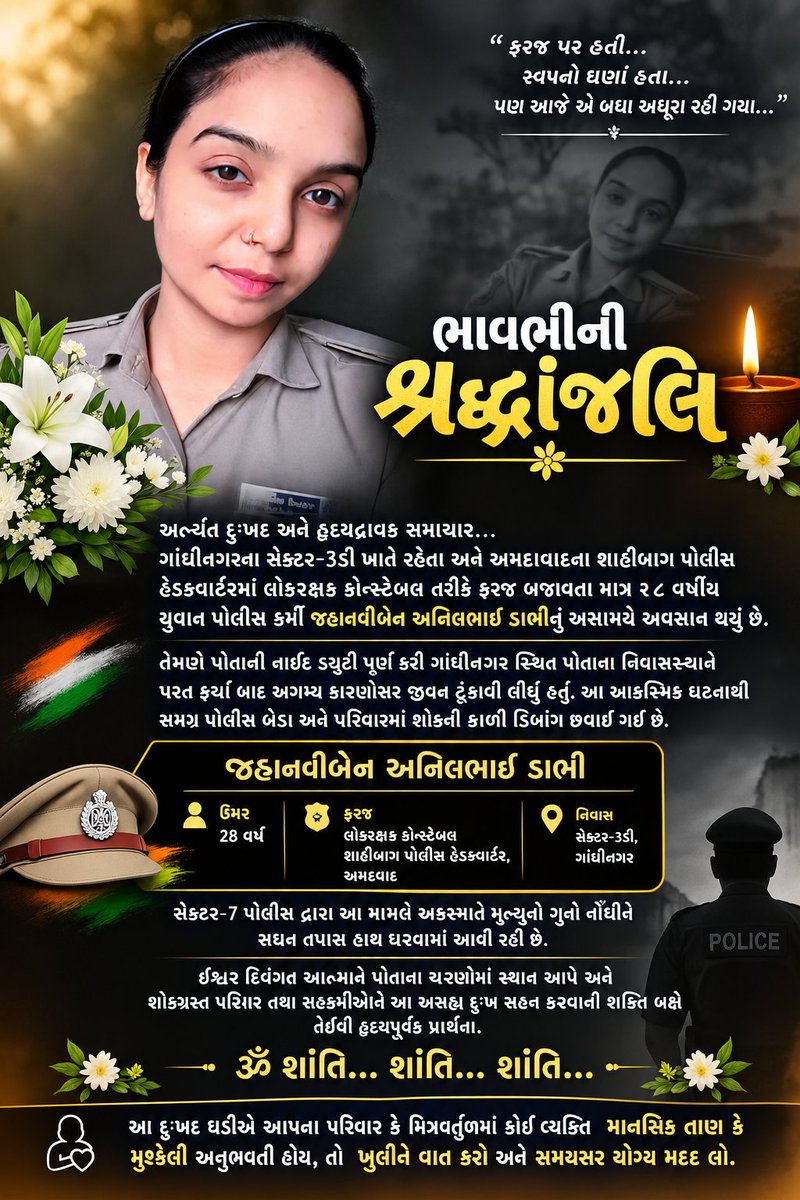 YAJadeja's tweet photo. 🙏🏻ભાવભીની શ્રદ્ધાંજલિ🙏🏻

અત્યંત દુઃખદ અને હૃદયદ્રાવક સમાચાર..
ગાંધીનગરના સેક્ટર-૩ડી ખાતે રહેતા અને અમદાવાદના શાહીબાગ પોલીસ હેડક્વાર્ટરમાં લોકરક્ષક કોન્સ્ટેબલ તરીકે ફરજ બજાવતા માત્ર ૨૮ વર્ષીય જ્હાનવીબેન અનિલભાઈ ડાભીનું અસમયે અવસાન થયું છે.

જાણવા મળ્યા મુજબ, નાઇટ ડ્યુટી પૂર્ણ કર્યા બાદ તેઓ ગાંધીનગર સ્થિત પોતાના નિવાસસ્થાને પરત ફર્યા હતા. ત્યારબાદ બનેલી આ દુઃખદ ઘટનાથી પરિવારજનો, સહકર્મીઓ અને સમગ્ર પોલીસ પરિવારમાં શોકની લાગણી પ્રસરી છે.

એક યુવાન અને ફરજશીલ પોલીસ કર્મચારીની આ રીતે અકાળે વિદાય અત્યંત દુઃખદ અને આઘાતજનક છે. ઈશ્વર દિવંગત આત્માને શાંતિ અર્પે અને શોકગ્રસ્ત પરિવારજનો તથા તેમના સહકર્મીઓને આ અસહ્ય દુઃખ સહન કરવાની શક્તિ આપે તેવી હૃદયપૂર્વક પ્રાર્થના.
ૐ શાંતિ... શાંતિ... શાંતિ... 🙏💐

⛔આવી મુશ્કેલ ઘડીમાં કોઈ વ્યક્તિ માનસિક તાણ, નિરાશા કે ગંભીર મુશ્કેલીમાંથી પસાર થતી હોય તો એકલા ન રહેવું, વિશ્વાસુ વ્યક્તિ સાથે મુક્ત મને વાત કરવી અને સમયસર યોગ્ય મદદ લેવી ખૂબ જરૂરી છે.

#JhanvibenDabhi #Gandhinagar #GujaratPolice #ShaibaugPolice #Tribute #RIP #Shraddhanjali #GandhinagarNews
