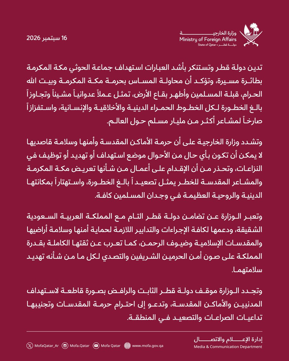 MofaQatar_AR's tweet photo. بيان | قطر تدين بشدة هجمات جماعة الحوثي على مكة المكرمة

الدوحة | 16 سبتمبر 2026

تدين دولة قطر وتستنكر بأشد العبارات استهداف جماعة الحوثي مكة المكرمة بطائرة مسيرة، وتؤكد أن محاولة المساس بحرمة مكة المكرمة وبيت الله الحرام، قبلة المسلمين وأطهر بقاع الأرض، تمثل عملاً عدوانياً مشيناً وتجاوزاً بالغ الخطورة لكل الخطوط الحمراء الدينية والأخلاقية والإنسانية، واستفزازاً صارخاً لمشاعر أكثر من مليار مسلم حول العالم.

وتشدد وزارة الخارجية على أن حرمة الأماكن المقدسة وأمنها وسلامة قاصديها لا يمكن أن تكون بأي حال من الأحوال موضع استهداف أو تهديد أو توظيف في النزاعات، وتحذر من أن الإقدام على أعمال من شأنها تعريض مكة المكرمة والمشاعر المقدسة للخطر يمثل تصعيداً بالغ الخطورة، واستهتاراً بمكانتها الدينية والروحية العظيمة في وجدان المسلمين كافة.

وتعبر الوزارة عن تضامن دولة قطر التام مع المملكة العربية السعودية الشقيقة، ودعمها لكافة الإجراءات والتدابير اللازمة لحماية أمنها وسلامة أراضيها والمقدسات الإسلامية وضيوف الرحمن، كما تعرب عن ثقتها الكاملة بقدرة المملكة على صون أمن الحرمين الشريفين والتصدي لكل ما من شأنه تهديد سلامتهما.

وتجدد الوزارة موقف دولة قطر الثابت والرافض بصورة قاطعة لاستهداف المدنيين والأماكن المقدسة، وتدعو إلى احترام حرمة المقدسات وتجنيبها تداعيات الصراعات والتصعيد في المنطقة.

#الخارجية_القطرية