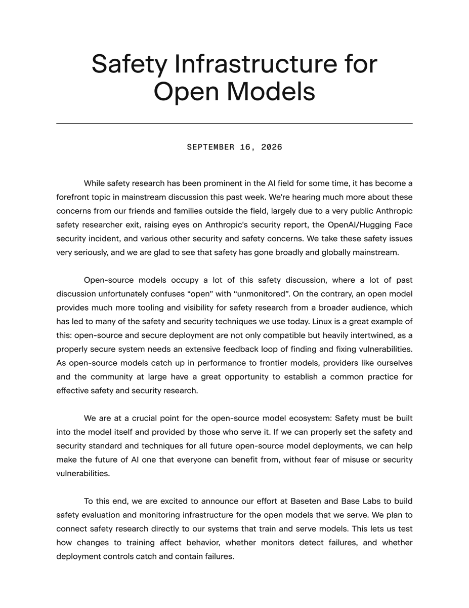 baselabs's tweet photo. We believe openness to be an advantage for AI safety. Openness provides more visibility into the behavior of models and, most importantly, greater means of turning safety research into actionable and transparent controls than closed-source.

This is why Baseten and Base Labs are building a stronger safety and security standard for open models, with the launch of our safety infrastructure. Base Labs will develop and publish methods for training and monitoring open models, and Baseten will integrate that work into its deployment infrastructure, live at runtime, and offer this work as a managed service. This will be a standard that is transparent and built into how our models are trained and deployed.

We invite the open-source community to contribute, and are proud to partner with @huggingface and @GoodfireAI to bring this vision to fruition. 

Together, we are building an ecosystem of open models that are safe and accessible to all.