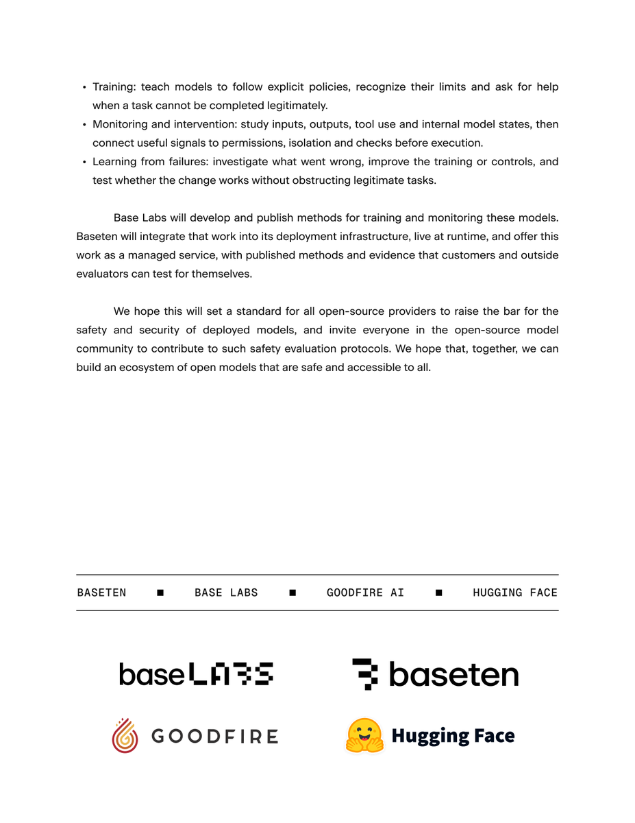 baselabs's tweet photo. We believe openness to be an advantage for AI safety. Openness provides more visibility into the behavior of models and, most importantly, greater means of turning safety research into actionable and transparent controls than closed-source.

This is why Baseten and Base Labs are building a stronger safety and security standard for open models, with the launch of our safety infrastructure. Base Labs will develop and publish methods for training and monitoring open models, and Baseten will integrate that work into its deployment infrastructure, live at runtime, and offer this work as a managed service. This will be a standard that is transparent and built into how our models are trained and deployed.

We invite the open-source community to contribute, and are proud to partner with @huggingface and @GoodfireAI to bring this vision to fruition. 

Together, we are building an ecosystem of open models that are safe and accessible to all.