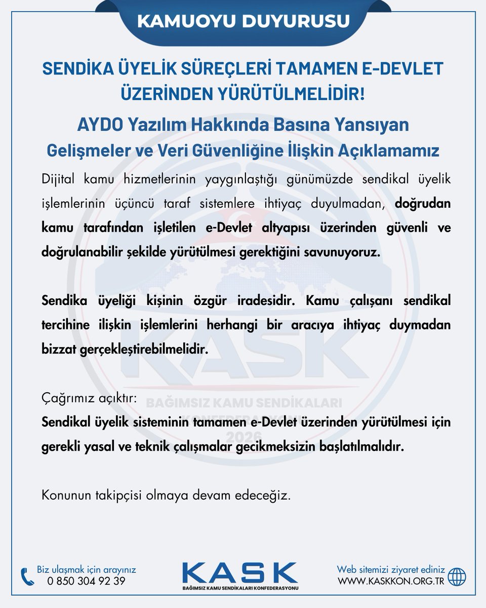 kaskkonf's tweet photo. BASIN AÇIKLAMASI

SENDİKA ÜYELİK SÜREÇLERİ TAMAMEN E-DEVLET ÜZERİNDEN YÜRÜTÜLMELİDİR!

AYDO Yazılım Hakkında Basına Yansıyan Gelişmeler ve Veri Güvenliğine İlişkin Açıklamamız

Kamu görevlilerinin sendikal örgütlenme hakkının; özgür irade, güvenlik, şeffaflık ve kişisel verilerin korunması temelinde yürütülmesi gerektiğini daha önce ifade ettik. Bu konudaki çağrımızı bir kez daha yineliyoruz.

Kamu görevlilerinin sendikaya üyelik, üyelikten çekilme ve sendika değişikliği işlemlerinin tamamının e-Devlet üzerinden, doğrudan kişinin kendi iradesiyle gerçekleştirilebilmesi için gerekli mevzuat ve altyapı çalışmaları ivedilikle başlatılmalıdır.

Son dönemde AYDO Yazılım hakkında basına yansıyan haber ve gelişmeleri yakından takip ediyoruz. Kamuoyunun bilgisine sunarız ki; KASK’ın kurulduğu günden bu yana AYDO Yazılım ile herhangi bir iş birliği, sözleşmesi veya anlaşması bulunmamaktadır.

KASK olarak kişisel verilerin korunması konusunda hassasiyetle hareket ediyor; KVKK kapsamındaki yükümlülükleri ve veri güvenliğini kurumsal süreçlerimizin temel önceliklerinden biri olarak görüyoruz.

Dijital kamu hizmetlerinin yaygınlaştığı günümüzde sendikal üyelik işlemlerinin üçüncü taraf sistemlere ihtiyaç duyulmadan, doğrudan kamu tarafından işletilen e-Devlet altyapısı üzerinden güvenli ve doğrulanabilir şekilde yürütülmesi gerektiğini savunuyoruz.

Sendika üyeliği kişinin özgür iradesidir. Kamu çalışanı sendikal tercihine ilişkin işlemlerini herhangi bir aracıya ihtiyaç duymadan bizzat gerçekleştirebilmelidir.

Çağrımız açıktır:
Sendikal üyelik sisteminin tamamen e-Devlet üzerinden yürütülmesi için gerekli yasal ve teknik çalışmalar gecikmeksizin başlatılmalıdır.

Konunun takipçisi olmaya devam edeceğiz.

KASK
Bağımsız Kamu Sendikaları Konfederasyonu
https://t.co/cjhuXzlqxh

@tcbestepe @RTErdogan @iletisim @csgbakanligi   @isikhanvedat