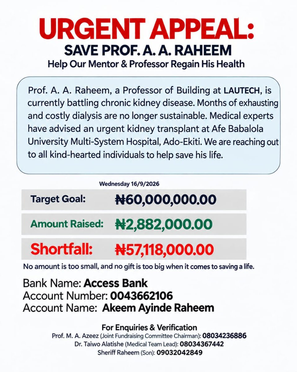 IdrisAOni1's tweet photo. URGENT APPEAL — UPDATE 1.0

Wednesday, 16 September 2026

LET’S STAND WITH OUR BABA ❤️

There are people who pass through our lives and leave a lasting impact. Prof. A. A. Raheem is one of such people.

Our Baba has been a mentor, teacher, guide and a great source of assistance to many people. At different times, he has used his knowledge, position, connections and resources to support and uplift others.

Today, Baba needs us.

His family has already spent a whole lot on his treatment and the long months of dialysis. They have done their best, but the financial burden of the required kidney transplant surgery is simply too enormous for the family to shoulder alone.

This is why we are appealing to everyone—irrespective of religious, social or professional affiliation—to please support this life-saving cause.

💰 FUNDRAISING UPDATE

Target Goal: ₦60,000,000.00
Amount Raised / Realised: ₦2,882,000.00
Outstanding Shortfall: ₦57,118,000.00

We still have a long way to go, but every contribution brings us a step closer.

DONATION DETAILS

Bank: Access Bank
Account Name: Akeem Ayinde Raheem
Account Number: 0043662106

You can donate any amount you can afford.

₦1,000 matters.
₦5,000 matters.
₦10,000 matters.
₦100,000 matters.
₦1,000,000 matters.

Every naira counts when we come together.

FOR ENQUIRIES & VERIFICATION

Prof. M. A. Azeez
Joint Fundraising Committee Chairman
📞 08034236886

Dr. Taiwo Alatishe
Medical Team Lead
📞 08034367442

Sheriff Raheem
Son
📞 09032042849

Baba has been there for many of us and for many others. Now, this is our opportunity to be there for him.

Let us pay goodness back with goodness.

Please DONATE.
Please SHARE.
Please REACH OUT to anyone who may be able to help.

Don't just read this appeal and scroll past. Someone's life is at stake, and your contribution—however small—could make a real difference.

₦57,118,000 STILL NEEDED.

TOGETHER, LET’S STAND WITH OUR BABA. ❤️

UPDATE 1.0 — 16/09/2026