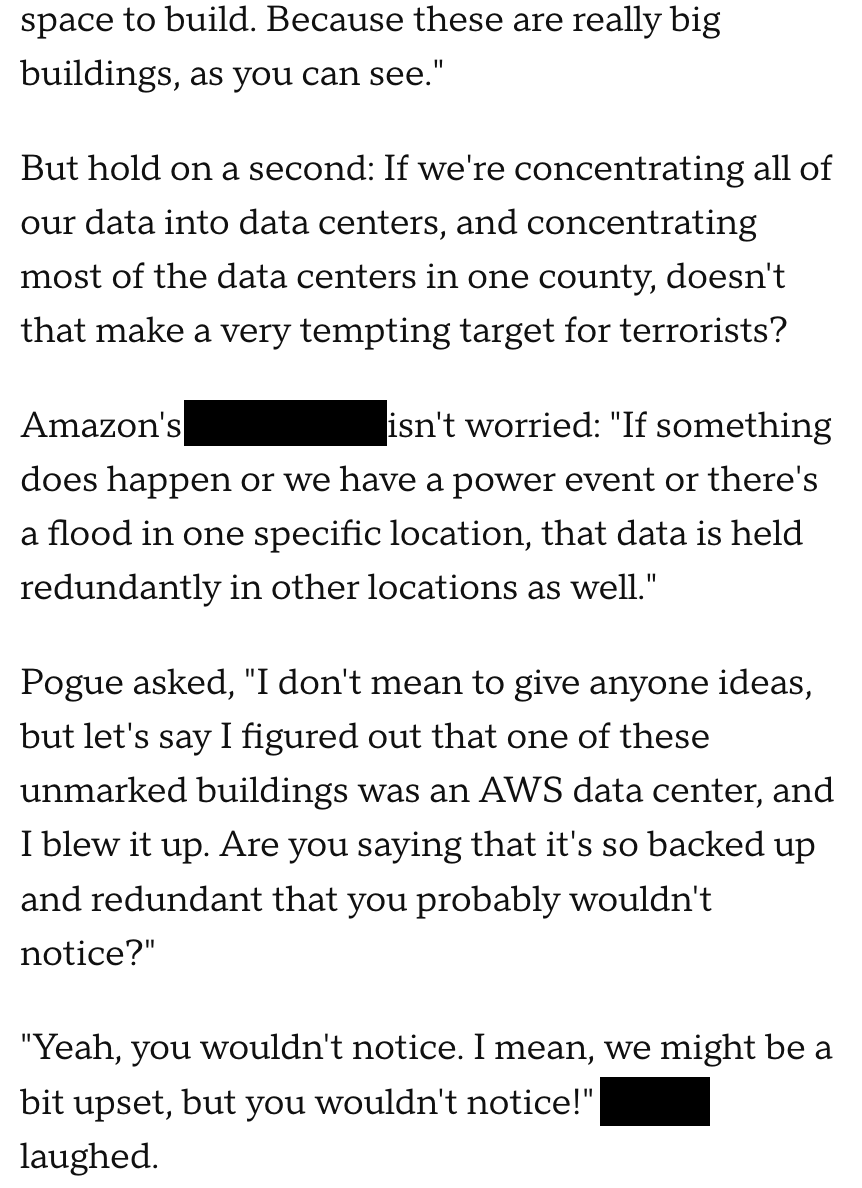 But hold on a second: If we're concentrating all of our data into data centers, and concentrating most of the data centers in one county, doesn't that make a very tempting target for terrorists? Amazon's Matt Wood isn't worried: "If something does happen or we have a power event or there's a flood in one specific location, that data is held redundantly in other locations as well." Pogue asked, "I don't mean to give anyone ideas, but let's say I figured out that one of these unmarked buildings was an AWS data center, and I blew it up. Are you saying that it's so backed up and redundant that you probably wouldn't notice?" "Yeah, you wouldn't notice. I mean, we might be a bit upset, but you wouldn't notice!" Wood laughed.