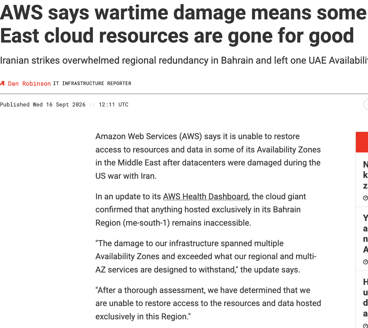 AWS says wartime damage means some Middle East cloud resources are gone for good Iranian strikes overwhelmed regional redundancy in Bahrain and left one UAE Availability Zone inaccessible Dan Robinson IT INFRASTRUCTURE REPORTER 25 Published Wed 16 Sept 2026 // 12:11 UTC READ MORE Nvidia goes green to keep grid capacity from zapping its revenues now Your AI agents' reports and questions have a new inbox, courtesy of AWS 1 day ago Higher-enriched uranium for datacenters has DoE all aglow 1 day ago Teravolt looks to cannibalize older industries to meet AI power demand 2 days ago Nvidia's Groq acquihire is on the DOJ's radar, but it's already too late 4 days ago Amazon Web Services (AWS) says it is unable to restore access to resources and data in some of its Availability Zones in the Middle East after datacenters were damaged during the US war with Iran. In an update to its AWS Health Dashboard, the cloud giant confirmed that anything hosted ex