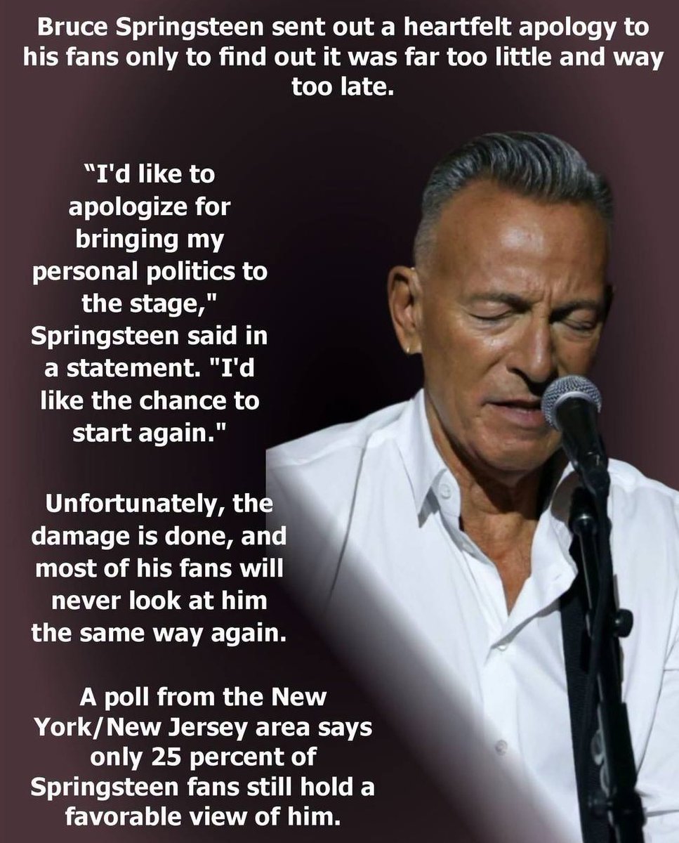 mcafeenew's tweet photo. 🚨BRUCE SPRINGSTEEN SENT OUT A HEARTFELT APOLOGY TO HIS FANS ONLY TO FIND OUT IT WAS FAR TOO LITTLE AND WAY TOO LATE!

Follow @RedLivesMatterQ 

“I’d like to apologize for bringing my personal politics to the stage,” Springsteen said in a statement. “I’d like the chance to start again.”

Unfortunately, the damage is done, and most of his fans will never look at him the same way again.

A poll from the New York/New Jersey area says only 25 percent of Springsteen fans still hold a favorable view of him.

Imagine doing what you do for more than 40 years, and then throwing it all away for wokeness.

Share this everywhere so The Boss learns you can’t throw 40 years away for wokeness!

Follow @mcafeenew for more drops.