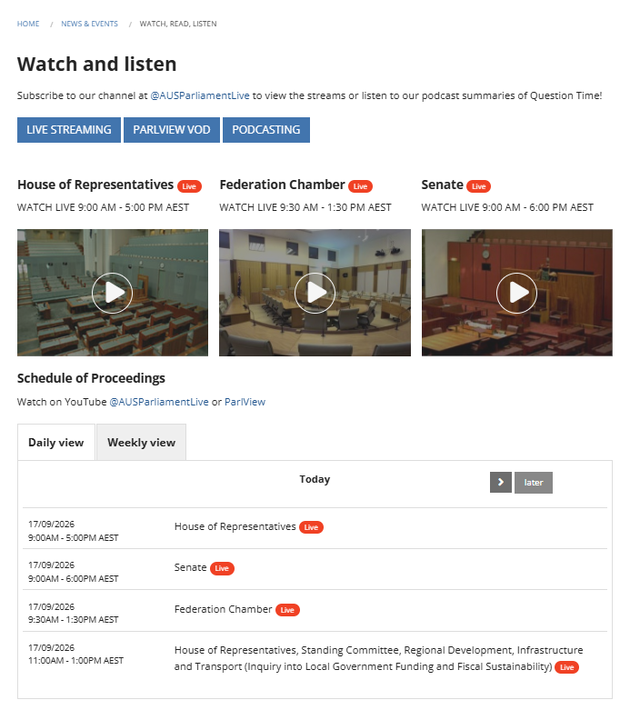 Australian Parliament House Schedule of Proceedings 17 September 2026
Watch on YouTube @AUSParliamentLive or ParlView
9:00AM - 5:00PM AEST
House of Representatives
9:00AM - 6:00PM AEST
Senate
9:30AM - 1:30PM AEST
Federation Chamber
11:00AM - 1:00PM AEST
House of Representatives, Standing Committee, Regional Development, Infrastructure and Transport (Inquiry into Local Government Funding and Fiscal Sustainability)