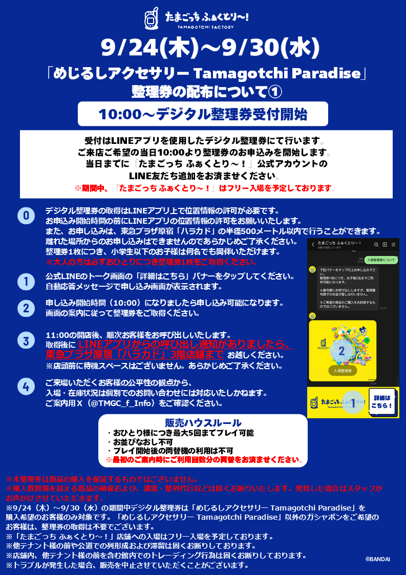 TMGC_f_Info's tweet photo. 【たまごっち めじるしアクセサリー Tamagotchi Paradise 再入荷のお知らせ】

いつも『たまごっち ふぁくとり～！』をご利用いただき、誠にありがとうございます。
9/24（木）より「たまごっち めじるしアクセサリー Tamagotchi Paradise」が再入荷いたします。

9/24（木）～9/30（水）は、上記商品のご購入をご希望のお客様のみ、【デジタル整理券】の取得が必要となります。

なお、期間中『たまごっち ふぁくとり～！』はフリー入場を予定しておりますため、店舗へのご入場のみをご希望でしたら整理券のご取得は不要です。

ご利用方法の詳細については、本投稿の添付画像を必ずご確認のうえ、ご来店ください。

また、当日は混雑状況や安全面を考慮し、運営方法を予告なく変更する場合がございます。スタッフの案内に従ってご利用いただきますようお願いいたします。

※9/24（木）～9/30（水）の期間中デジタル整理券は「たまごっち めじるしアクセサリー Tamagotchi Paradise」ご購入希望のお客様のみ対象です。
※デジタル整理券の取得にはLINEアプリでの位置情報を利用します。
※本整理券は商品の購入を保証するものではございません。
※購入数制限を超える商品の確保および、譲渡・整列代行などは固くお断りいたします。発見した場合はスタッフがお声がけさせていただきます。
※他テナント様の前や公道での列形成および滞留は固くお断りしております。
※店舗内、他テナント様の前を含む館内でのトレーディング行為は固くお断りしております。
※トラブルが発生した場合、販売を中止させていただくことがございます。

皆さまに安全かつ快適にお楽しみいただけるよう、ご理解とご協力をお願いいたします。

#たまごっちふぁくとり～ #Tamagotchi #たまごっち #ハラカド