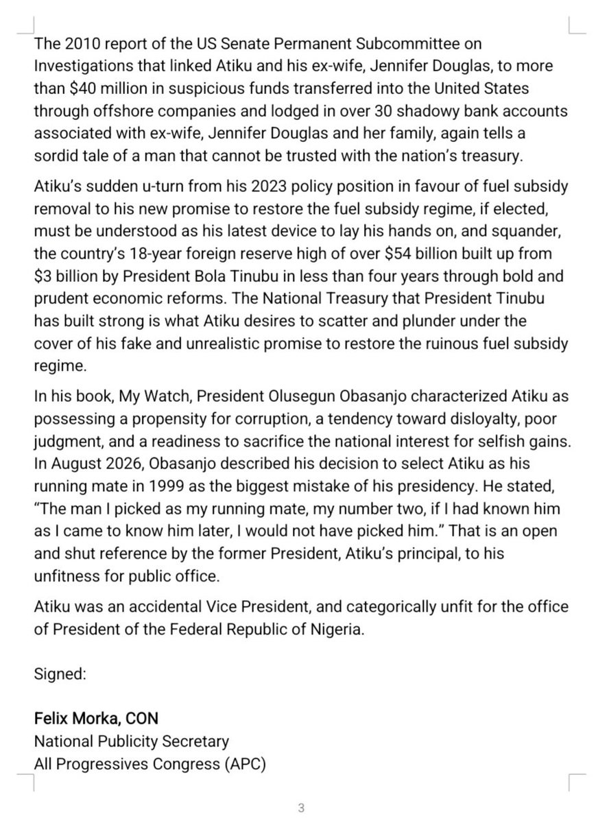 OfficialAPCNg's tweet photo. ABUJA, FCT

SEPTEMBER 24, 2026

PRESS STATEMENT

2027: WHY NIGERIANS MUST KEEP ATIKU AWAY FROM THE NATIONAL TREASURY

The media and public discourse have been awash with damning reports of former Vice President Atiku Abubakar’s alleged dealings in local and international bribery and corruption schemes.

Ghosts of his sordid past continue, restlessly, to haunt and warn that Atiku must never again be allowed anywhere close to such a commanding position of trust and responsibility as the presidency. As a former public official, Atiku’s record is an executive summary of some of Nigeria’s vilest episodes of corruption and cronyism that pulverized our economy and decimated public trust.

Nigeria’s upcoming presidential election presents the electorate the opportunity to deal a final blow to Atiku’s desperate quest for presidential power, and save the country from his ravenous plunder.

From the Mambilla Hydroelectric Power Project and the Siemens bribery scandal to the William Jefferson case, the PTDF funds controversy, and the US Senate investigation into suspicious financial transactions, Atiku’s name is engraved ingloriously on files and dossiers of onshore and offshore financial scandals and atrocities.

These are not mere allegations. They are matters that are well documented in official records, tribunal proceedings, government investigations, national and foreign legislative reports, and international financial inquiries. Together, they raise legitimate questions about the fitness for probity and accountability of this serial presidential contender.

The latest controversy surrounding the Mambilla Hydroelectric Power Project is particularly troubling. An International Chamber of Commerce Arbitration Tribunal in Paris examined a $500,000 payment made in January 2003 by Leno Adesanya, promoter of Sunrise Power, to Jennifer Douglas, Atiku’s wife at the time, through an offshore company. Reportedly, the payment occurred around the period when the Mambilla contract was awarded with Atiku as Vice President. Atiku declined an opportunity to explain and justify what clearly was an illegal bribe payment to his wife.

There was the Siemens bribery scandal in which US authorities alleged that Siemens paid at least $4.5 million in bribes to secure Nigerian telecommunications contracts during the Obasanjo administration, with approximately $2.8 million reportedly passing through a bank account owned by Jennifer Douglas, Atiku’s ex-wife. Siemens subsequently agreed to pay approximately $1.6 billion in penalties to US and German authorities over global bribery violations. Again, Atiku’s Vice Presidential soiled fingerprints in focus.

And there was the William Jefferson bribery case with Atiku and his close associates falling under the scrutiny of American investigators. US court records indicated that former Congressman William Jefferson disclosed paying Atiku $100,000 to influence a proposed business partnership involving iGate and Netlink Digital Television. Jefferson was eventually convicted and sentenced to prison. Again, Atiku’s dark web of corrupt influence peddling and abuse of office on display.

The 2010 report of the US Senate Permanent Subcommittee on Investigations that linked Atiku and his ex-wife, Jennifer Douglas, to more than $40 million in suspicious funds transferred into the United States through offshore companies and lodged in over 30 shadowy bank accounts associated with ex-wife, Jennifer Douglas and her family, again tells a sordid tale of a man that cannot be trusted with the nation’s treasury.

Atiku’s sudden u-turn from his 2023 policy position in favour of fuel subsidy removal to his new promise to restore the fuel subsidy regime, if elected, must be understood as his latest device to lay his hands on, and squander, the country’s 18-year foreign reserve high of over $54 billion built up from $3 billion by President Bola Tinubu in less than four years through bold and prudent economic reforms.