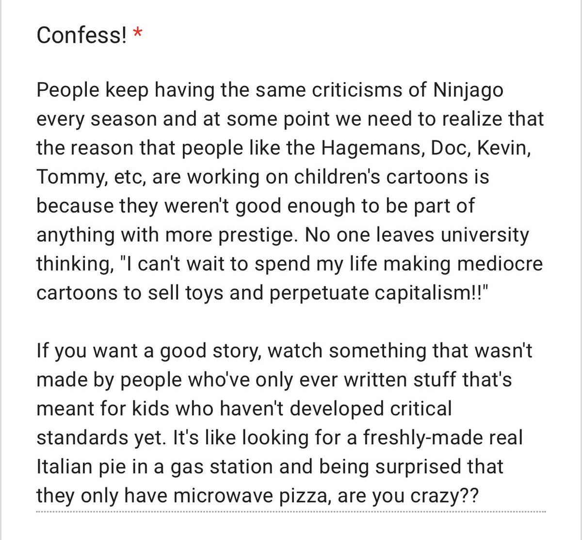 confessninjago's tweet photo. Anonymous 

‘People keep having the same criticisms of Ninjago every season and at some point we need to realize that the reason that people like the Hagemans, Doc, Kevin, Tommy, etc, are working on children's cartoons is because they weren't good enough to be part https://t.co/oGmWTAO30J