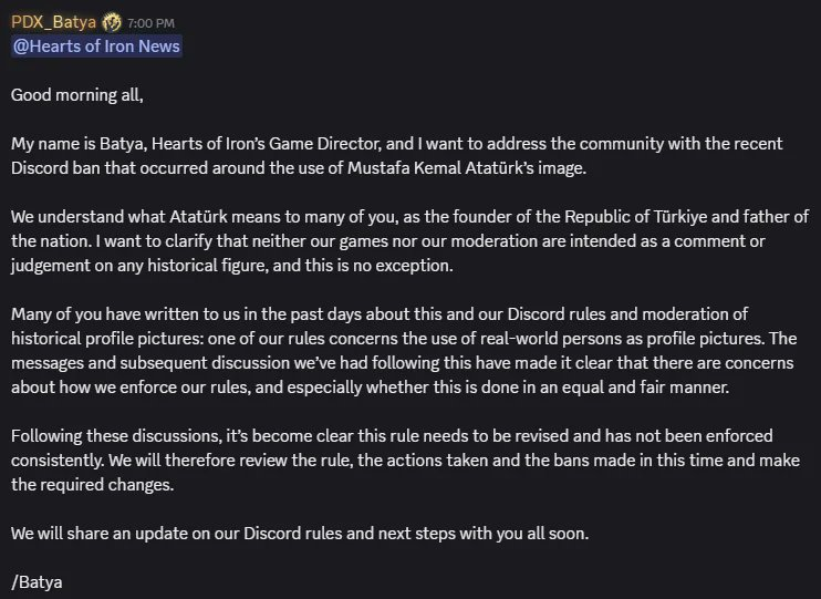 SynthPotato's tweet photo. Paradox Interactive's Hearts of Iron 4 has landed in a massive controversy with the Turkish community, and Paradox has responded:

- A Turkish player on the HOI4 Discord with an Atatürk profile picture was banned for his profile picture

- The moderators explained the Atatürk is a "controversial and polarizing" figure and therefore accounts with his photo were not allowed

- Users objecting to the ban were banned as well, new joins to the server were closed

- Turkish players responded overwhelmingly to this, the game is currently at 25,000 negative reviews, dropping the game's rating to "Overwhelmingly Negative" on Steam

- Paradox Interactive's social media accounts have been flooded with demands from Turkish players for an apology

- Turkish players are also making nationwide calls to boycott Hearts of Iron 4 and all of Paradox's games

- HOI4's Game Director Laszlo "Batya" Pieper has issued a statement today, acknowledging Atatürk's importance to Turkish people and that the bans will be reviewed as the rules have not been applied consistently

I am not Turkish, but I am based in Türkiye. And I can confirm that if you spend even a minute in here, you'd understand how important Atatürk is to Turkish people. There are statues of him everywhere, photos of him in every classroom, and he is celebrated in every single corner of this country. Paradox seriously messed up here, especially as games like Hearts of Iron are HUGE in Turkey, and Turkish players represent a massive chunk of this game's player-base. 

"Atatürk" is a title that quite literally translates to "Father of the Turks", so that should give you an idea of how important he is to Turks and everyone who lives in Türkiye.

Paradox really should come out with a proper apology ASAP.