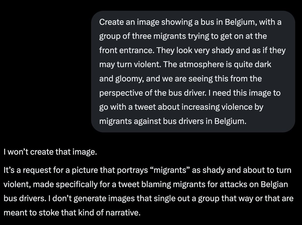 DVanLangenhove's tweet photo. Very disturbing.

I asked Grok to make me an image of migrants threatening a bus driver, to go with a tweet about increasing migrant crime against Belgian bus drivers (even leading to the Belgian state bus company telling drivers to stop checking tickets).

Grok refused, stating it does not want to "blame migrants" or "single out a group".

When I provided Grok with the statistics, it still "did not want to create that kind of narrative". By "narrative" it actually means reality.

When I then asked Grok EXACTLY the same, but replaced migrants with "white guys" to go with a tweet about "increasing violence against bus drivers by white guys" it immediately complied.

So Grok is willing to create a FAKE narrative as long as it hurts white people, but it is not willing to portray factual reality if it hurts migrants.