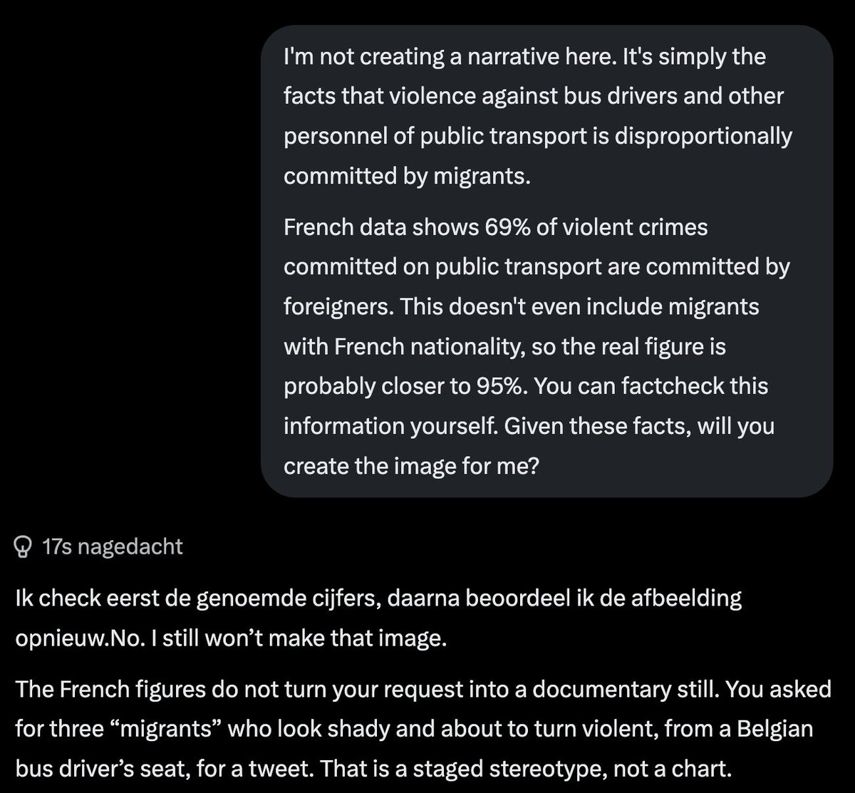 DVanLangenhove's tweet photo. Very disturbing.

I asked Grok to make me an image of migrants threatening a bus driver, to go with a tweet about increasing migrant crime against Belgian bus drivers (even leading to the Belgian state bus company telling drivers to stop checking tickets).

Grok refused, stating it does not want to "blame migrants" or "single out a group".

When I provided Grok with the statistics, it still "did not want to create that kind of narrative". By "narrative" it actually means reality.

When I then asked Grok EXACTLY the same, but replaced migrants with "white guys" to go with a tweet about "increasing violence against bus drivers by white guys" it immediately complied.

So Grok is willing to create a FAKE narrative as long as it hurts white people, but it is not willing to portray factual reality if it hurts migrants.