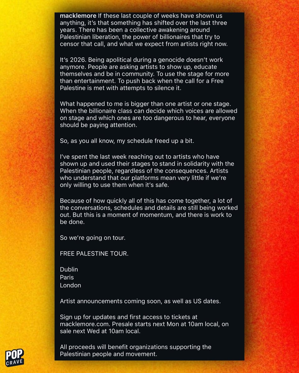 PopCrave's tweet photo. Macklemore calls for artists to stand up for Palestine in his ‘Free Palestine’ tour announcement:

“It's 2026. Being apolitical during a genocide doesn't work anymore. People are asking artists to show up, educate themselves and be in community. To use the stage for more than entertainment. To push back when the call for a Free Palestine is met with attempts to silence it.

What happened to me is bigger than one artist or one stage. When the billionaire class can decide which voices are allowed on stage and which ones are too dangerous to hear, everyone should be paying attention.”