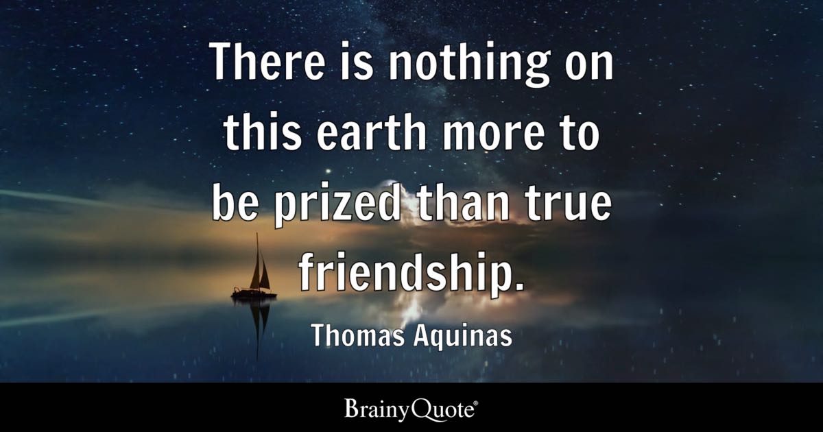 BrainyQuote's tweet photo. "There is nothing on this earth more to be prized than true friendship." - Thomas Aquinas

https://t.co/IppBZBXQ5F

Thomas Aquinas was an Italian Dominican friar, philosopher, and theologian, widely regarded as one of the most influential thinkers of the medieval era. His monumental work "Summa Theologica" sought to reconcile faith and reason by joining Christian theology with the philosophy of Aristotle, and he was later declared a saint and Doctor of the Church. (1225-1274)