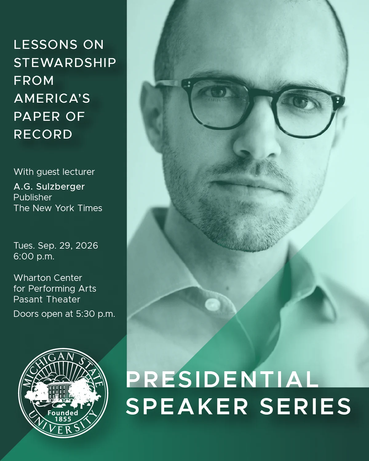 An image shows A.G. Sulzberger, The New York Times publisher and chairman, Michigan State University’s logo, and the title "PRESIDENTIAL SPEAKER SERIES". It reads:

LESSONS ON STEWARDSHIP FROM AMERICA’S PAPER OF RECORD

With guest lecturer
A.G. Sulzberger
Publisher
The New York Times

Tues. Sep. 29, 2026
6:00 p.m.

Wharton Center
for Performing Arts
Pasant Theater

Doors open at 5:30 p.m.