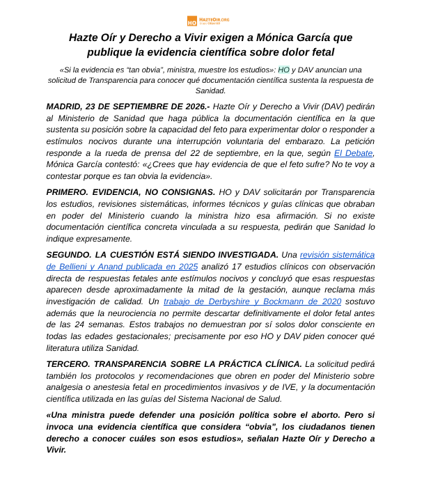 hazteoir's tweet photo. 🚨 URGENTE/NOTA DE PRENSA

Hazte Oír y Derecho a Vivir exigen a Mónica García que publique la evidencia científica sobre dolor fetal

La petición responde a la rueda de prensa del 22 de septiembre, en la que, según El Debate, Mónica García contestó: «¿Crees que hay evidencia de que el feto sufre? No te voy a contestar porque es tan obvia la evidencia».

PRIMERO. EVIDENCIA, NO CONSIGNAS. HO y DAV solicitarán por Transparencia los estudios, revisiones sistemáticas, informes técnicos y guías clínicas que obraban en poder del Ministerio cuando la ministra hizo esa afirmación. Si no existe documentación científica concreta vinculada a su respuesta, pedirán que Sanidad lo indique expresamente.

SEGUNDO. LA CUESTIÓN ESTÁ SIENDO INVESTIGADA. Una revisión sistemática de Bellieni y Anand publicada en 2025 analizó 17 estudios clínicos con observación directa de respuestas fetales ante estímulos nocivos. Un trabajo de Derbyshire y Bockmann de 2020 sostuvo además que la neurociencia no permite descartar definitivamente el dolor fetal antes de las 24 semanas. 

TERCERO. TRANSPARENCIA SOBRE LA PRÁCTICA CLÍNICA. La solicitud pedirá también los protocolos y recomendaciones que obren en poder del Ministerio sobre analgesia o anestesia fetal en procedimientos invasivos y de IVE, y la documentación científica utilizada en las guías del Sistema Nacional de Salud.

«Una ministra puede defender una posición política sobre el aborto. Pero si invoca una evidencia científica que considera “obvia”, los ciudadanos tienen derecho a conocer cuáles son esos estudios», señalan Hazte Oír y Derecho a Vivir.