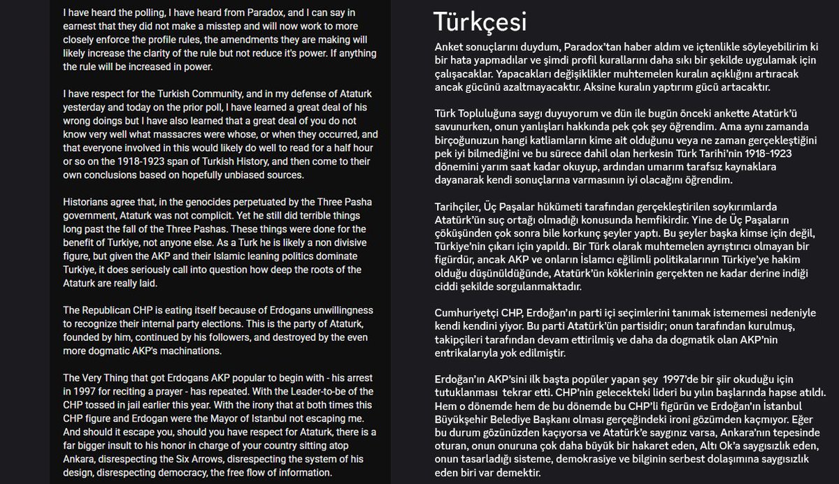 Spelay0's tweet photo. Az önce YouTube'da gezinirken böyle bir gönderiye rastladım yabancı hoi4 içerik üreticisi Otto von Biscuit ait bir gönderi. Okumanız için tamamını eke bıraktım.

Genel hatları ile özeti :
1 - Discord Kuralları ve Yasak: Yazar, Paradox ve HoI4 Discord moderasyonunun "profil resimlerinde siyasi/tarihi figürlerin yasaklanması" kuralını doğru bulduğunu belirtmektedir. MacArthur veya Rommel nasıl kullanılamıyorsa, Atatürk’ün de bu kural kapsamında değerlendirilmesi gerektiğini ve kuralın netleştirilerek daha sıkı uygulanacağını ifade etmektedir.
2 - Atatürk ve Tarihi Dönem Değerlendirmesi: Yazar, tarihçilerin Atatürk’ü Üç Paşalar dönemindeki soykırımlardan sorumlu tutmadığını kabul etmekle birlikte; Atatürk’ün kendi dönemindeki zorunlu göçler, mübadele ve entegrasyon politikalarından sorumlu olduğunu iddia etmekte ve bunu eleştirmektedir.
3 - Türk Oyunculara Yönelik Eleştiriler: Karara tepki gösteren Türk topluluğunu tarihi olaylar konusunda bilgi eksikliği yaşamakla ve "soykırım inkarı" yapmakla suçlamaktadır. Oyuncuların 1918-1923 dönemi tarihini tarafsız kaynaklardan okumaları gerektiğini savunmaktadır.
4 - Türkiye Siyasetine Dair Yorumlar: Türkiye'deki mevcut siyasi duruma (AKP ve CHP ilişkileri, İBB ve yerel seçim süreçleri) değinerek; Atatürk’ün mirasına asıl saygısızlığın Türkiye’deki mevcut yönetim tarafından yapıldığını iddia etmektedir.
5 - Yazar, Türk oyuncuların gösterdiği tepkiyi ve milli birliği anladığını ancak bu tepkiyi Paradox sunucularına değil, Türkiye’nin kendi iç siyasetine ve toplumsal konularına yöneltmeleri gerektiğini söylemektedir.

Kendi yorumumu katmadan direk aktarıyorum buradaki bütün yorum ve çıkarımlar Otto von Biscuit'e ait