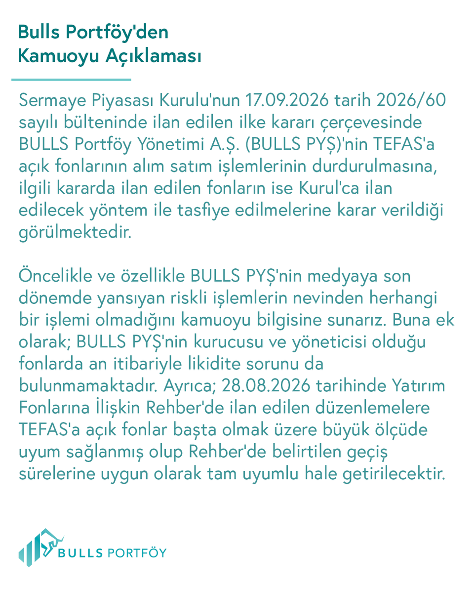 BullsPortfoy's tweet photo. KAMUOYU AÇIKLAMASI – BULLS PORTFÖY YÖNETİMİ A.Ş.

Sermaye Piyasası Kurulu’nun 17.09.2026 tarih 2026/60 sayılı bülteninde ilan edilen ilke kararı çerçevesinde BULLS Portföy Yönetimi A.Ş. (BULLS PYŞ)’nin TEFAS’a açık fonlarının alım satım işlemlerinin durdurulmasına, ilgili kararda ilan edilen fonların ise Kurul’ca ilan edilecek yöntem ile tasfiye edilmelerine karar verildiği görülmektedir.

Öncelikle ve özellikle BULLS PYŞ’nin medyaya son dönemde yansıyan riskli işlemlerin nevinden herhangi bir işlemi olmadığını kamuoyu bilgisine sunarız. Buna ek olarak; BULLS PYŞ’nin kurucusu ve yöneticisi olduğu fonlarda an itibariyle likidite sorunu da bulunmamaktadır. 

Ayrıca; 28.08.2026 tarihinde Yatırım Fonlarına İlişkin Rehber’de ilan edilen düzenlemelere TEFAS’a açık fonlar başta olmak üzere büyük ölçüde uyum sağlanmış olup Rehber’de belirtilen geçiş sürelerine uygun olarak tam uyumlu hale getirilecektir.

- Bugüne kadar BULLS PYŞ’nin kurucusu ve/veya yöneticisi olduğu fonlarda herhangi bir pay repo işlemi yapılmamıştır. Söz konusu repo işlemlerinin yapılmamasının gerekçesi de; kurucusu olunan fonların etkin risk yönetimi ve inançlı mülkiyet esaslarına halel getirebilecek işlemlerden kaçınmaktır. Bu kapsamda, BULLS PYŞ fonları, 28.08.2026 tarihli Fon Rehberi değişikliği ile getirilen repo/ters repoya dair hükümlere 28.08.206 tarihi itibariyle dahi uyumlu durumdadır.

- Anılan Rehber değişikliği kapsamında; tüm serbest fonlarımız incelenmiş ve iki serbest fonumuzda (IIE ve BOS kodlu fonlarımız) Rehber ile tanınan süre dahi beklenmeden yeni hükümlere uyum sağlanarak 01.09.2026 ve 04.09.2026 tarihli KAP açıklamalarımızla uyumun sağlandığı hususu kamuya duyurulmuştur.

- Anılan Rehber değişikliği sonrasında portföy yönetim sektörünün tümünde yeni rehbere aykırılıklar doğal olarak bulunmakta olup, tüm portföy yönetim şirketleri gibi BULLS PYŞ de öngörülen uyum sürelerinde gerekli işlemleri gerçekleştirecektir.

- TEFAS’a açık fonlarımızın durdurulan satım işlemlerinin açılması için gerekli izinlerin verilmesi halinde yatırımcıların fon satış talepleri karşılanabilecektir.

Diğer taraftan; BULLS Portföy Yönetimi A.Ş.’nin 16.09.2026 tarihi gün sonu itibariyle menkul kıymet yatırım fonlarının büyüklükleri aşağıdaki gibidir.

· TEFAS’ta işlem gören, büyüklükleri 160.302 TL – 2.420.897.248 TL arasında değişen 13 fonu bulunmakta olup sözkonusu fonların toplam büyüklüğü 4.8 milyar TL’dir

· TEFAS’ta işlem görmeyen büyüklükleri 0 TL – 3.392.485.853 TL arasında değişen 15 fonu bulunmakta olup sözkonusu fonların toplam büyüklüğü 9.8 milyar TL’dir.

· Menkul kıymet yatırım fonlarının toplam sayısı 28 olup toplam yönetilen fon büyüklüğü yaklaşık 14.6 milyar TL’dir.

Fonlarımızda likidite sorunu olmadığı hususu başta olmak üzere, yukarıda özetlendiği şekilde fonlarımızda riskli varlık ve işlemlerin bulunmadığı, yönetilen fonların büyüklükleri ve BULLS PYŞ’nin ait olduğu grubun sermaye gücü ile piyasa tecrübesi birlikte dikkate alındığında fonlarımızda herhangi bir temerrüt riskinin ve sistemik riskin bulunmadığı hususlarını kamuoyunun bilgisine sunarız.

Saygılarımızla
BULLS PORTFÖY YÖNETİMİ A.Ş.