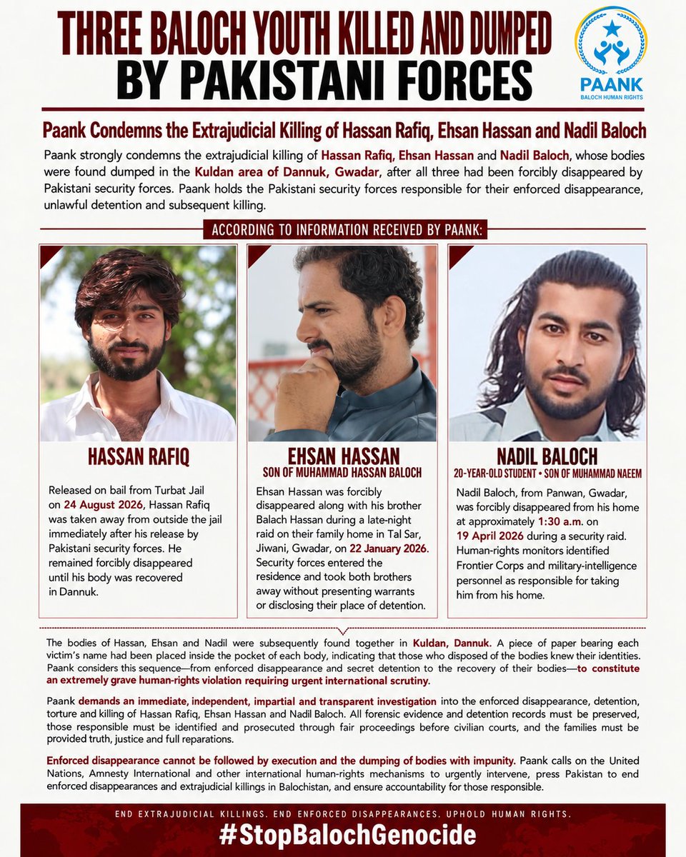 paank_bnm's tweet photo. Paank Condemns the Extrajudicial Killing of Hassan Rafiq, Ehsan Hassan and Nadil Baloch by Pakistani forces.

Paank strongly condemns the extrajudicial killing of Hassan Rafiq, Ehsan Hassan and Nadil Baloch, whose bodies were found dumped in the Kuldan area of Dannuk, Gwadar, after all three had been forcibly disappeared by Pakistani security forces. Paank holds the Pakistani security forces responsible for their enforced disappearance, unlawful detention and subsequent killing.

Hassan Rafiq was released on bail from Turbat Jail on 24 August 2026, but immediately after his release, he was taken away from outside the jail by Pakistani security forces. He remained forcibly disappeared until his body was recovered in Dannuk.

Ehsan Hassan, son of political figure Muhammad Hassan Baloch, was forcibly disappeared along with his brother Balach Hassan during a late-night raid on their family home in Tal Sar, Jiwani, Gwadar, on 22 January 2026. Security forces entered the residence and took both brothers away without presenting warrants or disclosing their place of detention. Contemporary accounts documented the disappearance of Ehsan and Balach following the security operation.

Nadil Baloch, a 20-year-old student and son of Muhammad Naeem from Panwan, Gwadar, was forcibly disappeared from his home at approximately 1:30 a.m. on 19 April 2026 during a security raid. His disappearance, together with that of several other residents of Panwan, was documented by human-rights monitors, who identified Frontier Corps and military-intelligence personnel as responsible for taking them from their homes.

The bodies of Hassan, Ehsan and Nadil were subsequently found together in Kuldan, Dannuk. A piece of paper bearing each victim's name had reportedly been placed inside the pocket of each body, indicating that those who disposed of the bodies knew their identities. Paank considers this sequence—from enforced disappearance and secret detention to the recovery of their bodies—to constitute an extremely grave human-rights violation requiring urgent international scrutiny.

In line with international human-rights standards, Paank demands an immediate, independent, impartial and transparent investigation into the enforced disappearance, detention, torture and killing of Hassan Rafiq, Ehsan Hassan and Nadil Baloch. All forensic evidence and detention records must be preserved, those responsible must be identified and prosecuted through fair proceedings before civilian courts, and the families must be provided with truth, justice and full reparations.

Enforced disappearance cannot be followed by execution and the dumping of bodies with impunity. Paank calls on the United Nations, Amnesty International and other international human-rights mechanisms to urgently intervene, press Pakistan to end enforced disappearances and extrajudicial killings in Balochistan, and ensure accountability for those responsible.

#StopBalochGenocide