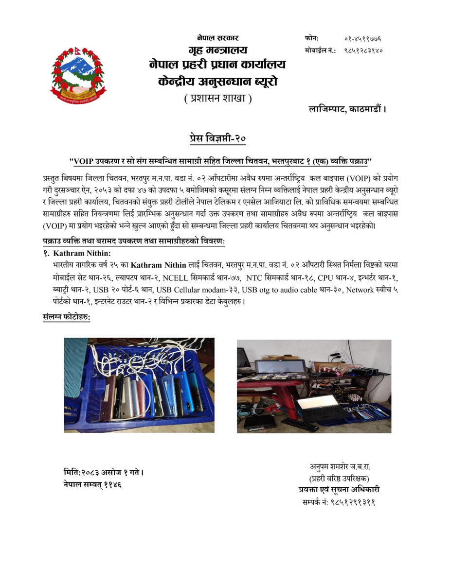 VOIP उपकरण र सो संग सम्बन्धित सामाग्री सहित जिल्ला चितवन, भरतपुरबाट १ (एक) व्यक्ति पक्राउ ।
प्रस्तुत बिषयमा जिल्ला चितवन, भरतपुर म.न.पा. वडा नं. ०२ आँपटारीमा अवैध रुपमा अन्तर्राष्ट्रिय कल बाइपास (VOIP) को प्रयोग गरी दुरसञ्चार ऐन, २०५३ को दफा ४७ को उपदफा ५ बमोजिमको कसूरमा संलग्न निम्न व्यक्तिलाई नेपाल प्रहरी केन्द्रीय अनुसन्धान व्यूरो र जिल्ला प्रहरी कार्यालय, चितवनको संयुक्त प्रहरी टोलीले नेपाल टेलिकम र एनसेल आजियाटा लि. को प्राविधिक समन्वयमा सम्बन्धित सामाग्रीहरु सहित नियन्त्रणमा लिई प्रारम्भिक अनुसन्धान गर्दा उक्त उपकरण तथा सामाग्रीहरु अवैध रुपमा अन्तर्राष्ट्रिय कल बाइपास (VOIP) मा प्रयोग भइरहेको भन्ने खुल्न आएको हुँदा सो सम्बन्धमा जिल्ला प्रहरी कार्यालय चितवनमा थप अनुसन्धान भइरहेको।