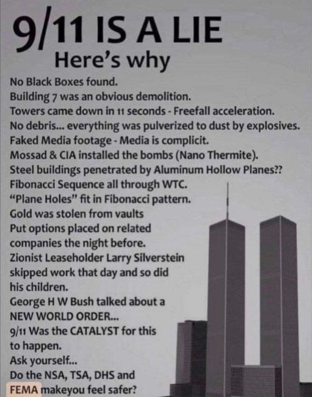 JackMedia7's tweet photo. 9/11 IS A LIE  
Here’s why

No Black Boxes found.  
Building 7 was an obvious demolition.  
Towers came down in 11 seconds - Freefall acceleration.  
No debris... everything was pulverized to dust by explosives.  
Faked Media footage - Media is complicit.  
Mossad & CIA installed the bombs (Nano Thermite).  
Steel buildings penetrated by Aluminum Hollow Planes??  
Fibonacci Sequence all through WTC.  
“Plane Holes” fit in Fibonacci pattern.  
Gold was stolen from vaults  
Put options placed on related companies the night before.  
Zionist Leaseholder Larry Silverstein skipped work that day and so did his children.  
George H W Bush talked about a NEW WORLD ORDER...  
9/11 Was the CATALYST for this to happen.  
Ask yourself...  
Do the NSA, TSA, DHS and  
FEMA makeyou feel safer?