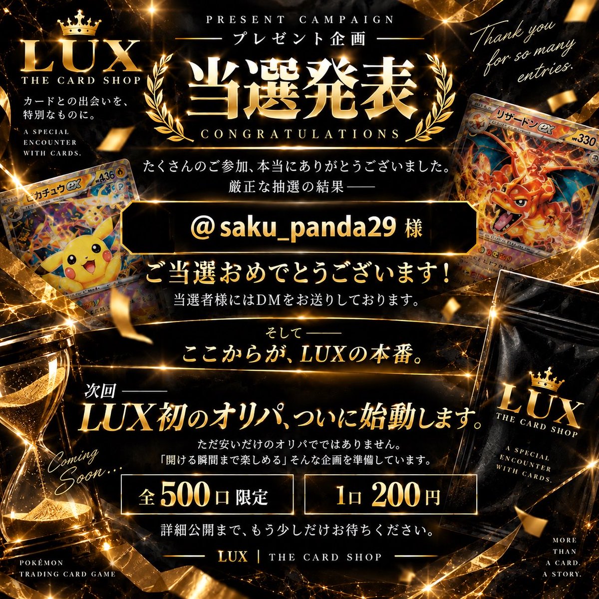 LUX_TCG's tweet photo. 👑 LUX プレゼント企画｜当選発表 👑

たくさんのご参加、本当にありがとうございました。

厳正な抽選の結果——

 @saku_panda29様 

ご当選おめでとうございます,

当選者様にはDMをお送りしております。

そして、ここからがLUXの本番。

次回——
LUX初のオリパ、ついに始動します。

ただ安いだけのオリパではありません。
「開ける瞬間まで楽しめる」
そんな企画を準備しています。

全500口限定。
1口200円。

詳細公開まで、もう少しだけお待ちください。

カードとの出会いを、特別なものに。
LUX｜THE CARD SHOP

#LUX 
#ポケカ 
#ポケモンカード 
#オリパ 
#プレゼント企画
