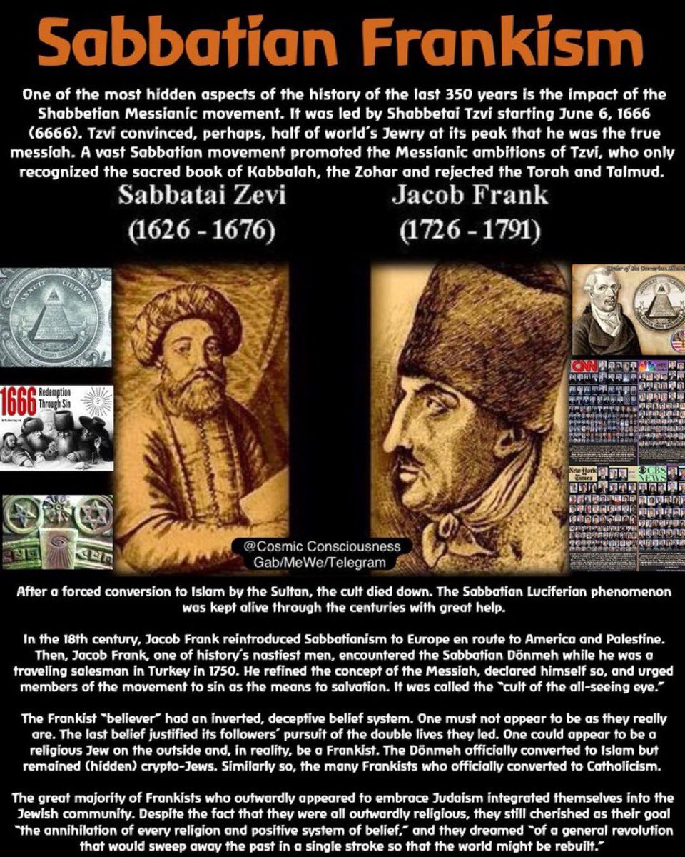 Qannonvision's tweet photo. SABBATEAN-FRANKISM (“REDEMPTION THROUGH SIN”):

One of the more hidden aspects of the history of the last 350 years is the impact of the Sabbatean-Messianic movement, led by Sabbatai Zevi, beginning on June 6th 1666

The Khazarian Mafia and their European Black Nobility partners financed Zevi and Frank’s campaign, to convert, perhaps, half of the world’s Jewish population at its peak into thinking he was the true Jewish Messiah.

A vast Sabbatean movement promoted the Messianic ambitions of Zevi, who only recognised the esoteric books of the Kabbalah and the Zohar, and rejected the Torah and the Talmud.

This Sabbatean phenomenon was kept alive through the centuries with great help. 

In the 18th-century, Jacob Frank reintroduced Sabbateanism to Europe, although Jewish scholars have dissected Sabbateanism and Frankism, little of it is known to the outside world. 

Rabbi Marvin Antelman believes the movement lives on at least in spirit, and refers to today’s believers as “Satanic-Sabbatean-Frankists.” 

Sabbatean cults are well documented in the Encyclopedia Judaica, and in the writings of Israeli academics, including the late professor Y. Tishbi, Yehuda Liebes and Yaacov Katz. 

In a nutshell, these Satanic groups sexually practiced incest, paedophilia, adultery and homosexuality, and were otherwise depraved. 

The Talmud states that the Messiah will come only in an age that is completely guilty or completely innocent (Sanhedrin 98a). 

From this epigram, the Frankists would declare, “Since we cannot all be saints, let us all be sinners.”

One has to wonder what insanity was inside the minds of Jews that would cause so many to buy into this nihilist cult. 

In addition Sabbateans and Frankists practiced inbreeding, which surely didn’t help with any tendency toward psychoses and neuroses. 

In his day, over a million “Jews” from every walk of life proclaimed and hailed Zevi as their deliverer. 

The movement rejected the Talmud, and completely rejected the ethics and morals of Torah Judiasm.

They conspired with the Illuminati with goals of destroying all religions and fusing all nations into one.

FOLLOW ME, THE NEXT DROP WILL BE SHOCKING