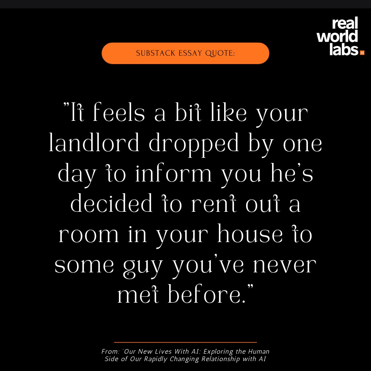 RealWorldLabsAI's tweet photo. ✍ "It feels a bit like your landlord dropped by one day to inform you he’s decided to rent out a room in your house to some guy you’ve never met before. And maybe you think this new guy isn’t so bad: he helps out a lot around the house, gives you advice, and he’s a really great listener. Or maybe you think he’s a nuisance that’s gotten into the bad habit of entering your room unannounced, telling you random 'facts’ he found on Reddit, and hanging weird surreal art around the house that you happen to find rather tasteless.”

📜 In our latest Substack essay, '𝗢𝘂𝗿 𝗡𝗲𝘄 𝗟𝗶𝘃𝗲𝘀 𝗪𝗶𝘁𝗵 𝗔𝗜: Exploring the Human Side of Our Rapidly Changing Relationship with AI', we talk about one of the most under-discussed elements of modern AI - how AI is effecting people in their day-to-day lives.

𝗥𝗲𝗮𝗱 𝘁𝗵𝗲 𝗳𝘂𝗹𝗹 𝗲𝘀𝘀𝗮𝘆 𝗵𝗲𝗿𝗲: https://t.co/07R9TVGU3x

💬 𝗪𝗲 𝘄𝗮𝗻𝘁 𝘁𝗼 𝗵𝗲𝗮𝗿 𝗳𝗿𝗼𝗺 𝘆𝗼𝘂: 𝗵𝗼𝘄 𝗱𝗼 𝘆𝗼𝘂 𝗳𝗲𝗲𝗹 𝗔𝗜 𝗰𝗵𝗮𝗻𝗴𝗶𝗻𝗴 𝘆𝗼𝘂𝗿 𝗱𝗮𝘆-𝘁𝗼-𝗱𝗮𝘆 𝗹𝗶𝗳𝗲?

#LivingWithAI 
#ArtificialIntelligence 
#AIResearch #HumanCentredAI 
#qualitativeresearch 
#RealWorldLabs
